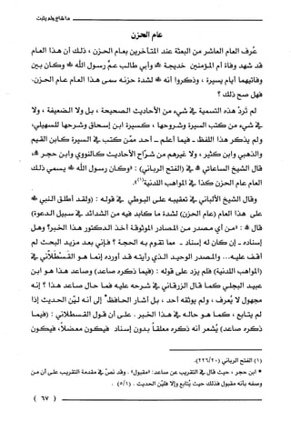 ‫ما‬!‫شا‬‫ولم‬‫يثيت‬
‫عام‬‫الحزن‬
‫غرف‬‫العام‬‫العاشر‬‫من‬‫البعثة‬‫عند‬‫المتأخرين‬‫بعام‬‫الحزن‬،‫ذلك‬ّ‫أن‬‫هذا‬‫العام‬
‫قد‬‫شهد‬‫وفاة‬‫أم‬‫المؤمنين‬‫خديجة‬!‫مح‬‫وأبي‬‫طالب‬ّ‫عم‬‫رسول‬‫اللّّه‬ّ‫!وكان‬‫بين‬
‫وفاتيهما‬‫أيام‬‫يسيرة‬،‫وذكروا‬‫أنه‬!‫!ل‬‫لشدة‬‫حزنه‬‫سمى‬‫هذا‬‫العام‬‫عام‬‫الحزن‬.
‫فهل‬‫صح‬‫ذلك؟‬
‫لم‬ْ‫تَرد‬‫هذه‬‫التسمية‬‫في‬‫شيء‬‫من‬‫الأحاديث‬‫الصحيحة‬،‫بل‬‫ولا‬‫الضتعيفة‬،‫ولا‬
‫في‬‫شيء‬‫من‬‫كتب‬‫السيرة‬‫وشروحها‬،‫كسيرة‬‫ابن‬‫إسحاق‬‫وشرحها‬،‫للسهيلي‬
‫ولم‬‫يذكر‬‫هذا‬‫اللفظ‬-‫فيما‬‫أعلم‬-‫أحد‬‫ممّن‬‫كتب‬‫في‬‫السيرة‬‫كابن‬‫القيم‬
‫والذهبي‬‫وابن‬‫كثير‬،‫ولا‬‫غيرهم‬‫من‬‫شرّاح‬‫الأحاديث‬‫كَالنووي‬‫وأبن‬‫حجر‬،!‫ك‬
‫قال‬‫الشيخ‬‫الساعاتي‬!‫مم‬‫في‬‫(الفتح‬‫الرباني‬):ّ‫"وكَان‬‫رسول‬‫الله‬!‫م‬‫يسمي‬‫ذلك‬
‫العام‬‫عام‬‫الحزن‬‫كذا‬‫في‬‫المواهب‬.")1(‫اللّدنية‬
‫وقال‬‫ألشيخ‬‫الألباني‬‫في‬‫تعقيبه‬‫على‬‫البوطي‬‫في‬‫قوله‬:‫(ولقد‬‫أطلق‬!‫ألثبي‬
‫على‬‫هذا‬‫العام‬‫(عام‬‫الحزن‬)‫لشدة‬‫ما‬‫كابد‬‫فبه‬‫من‬‫الشدائد‬‫في‬‫سبيل‬)‫ألدعوة‬
‫قال‬‫كالة‬:‫"من‬‫أي‬‫مصدر‬‫من‬‫المصادر‬‫الموثوقة‬‫أخذ‬‫الدكتور‬‫هذأ‬‫ألخبر؟‬‫وهل‬
‫إسناده‬-ّ‫إن‬ّ‫كان‬‫له‬‫إسناد‬-‫مما‬‫تقوم‬‫به‬‫الحجة‬‫؟‬‫فإني‬‫بعد‬‫مزيد‬‫البحث‬‫لم‬
‫أقف‬‫عليه‬...‫والمصثدر‬‫الوحيد‬‫ألذي‬‫رأيته‬‫قد‬‫أورده‬‫إنما‬‫هو‬‫القَسْطَلاّني‬‫في‬
‫(المواهب‬)‫اللّدنية‬‫فلم‬‫يزد‬‫على‬‫قوله‬:‫(فيما‬‫ذكره‬)‫صاعد‬‫وصاعد‬‫هذا‬‫هو‬‫ابن‬
‫عبيد‬‫البجلّي‬‫كما‬‫قال‬‫الزرقاني‬‫في‬‫شرحه‬‫عليه‬‫فما‬‫حال‬‫صاعد‬‫هذا‬‫؟‬‫إنه‬
‫مجهول‬‫لا‬‫يُعرف‬،‫ولم‬‫يوثقه‬‫أحد‬،‫بل‬‫أشار‬‫الحافظ‬*‫إلى‬‫أنه‬‫ليّن‬‫الحديث‬‫إذا‬
‫لم‬‫يتابع‬،‫كما‬‫هو‬‫حاله‬‫في‬‫هذا‬‫الخبر‬.‫علّى‬ّ‫أن‬‫قول‬‫القسطلاني‬:‫(فيما‬
‫ذكره‬)‫صاعد‬‫يُشعر‬‫أنه‬‫ذكره‬ً‫معلقا‬ّ‫بدون‬‫إسناد‬ّ‫فيكون‬،ً‫معضلا‬ّ‫فيئن‬
()1‫الفتح‬‫الرياني‬"(.)2/226
*‫إبن‬‫حجر‬،‫حيث‬‫قال‬‫في‬‫التقريب‬‫عن‬:‫صاعد‬"‫"مقبول‬.‫وقد‬‫نصن‬‫في‬‫مقدمة‬‫الققريب‬‫على‬‫أن‬‫من‬
‫وصفه‬‫بأنه‬‫مقبول‬ً‫فذلد‬‫حيث‬‫ئتابع‬‫وإلا‬‫فليّن‬‫الحديث‬.(1)5/.
)6!(
 