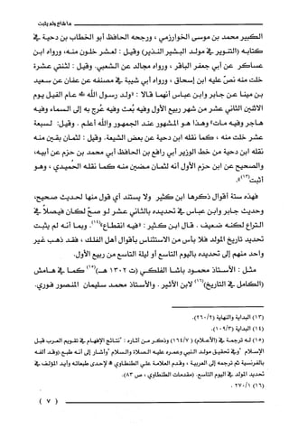 ‫ما‬‫شاع‬‫ولم‬‫يثبت‬
‫الكبير‬‫محمد‬‫بن‬‫موسى‬‫الخوارزمي‬،‫ورجحه‬‫الحافظ‬‫أبو‬‫الخطاب‬‫بن‬‫دحية‬‫في‬
‫كتابه‬‫(التنوير‬‫في‬‫مولد‬‫البشير‬‫النذيع‬‫وقيل‬:‫لعشر‬‫خلون‬،‫منه‬‫ورواه‬‫ابن‬
‫عساكر‬‫عن‬‫أبي‬‫جعفر‬‫الباقر‬،‫ورواه‬‫مجالد‬‫عن‬‫الشعبي‬.‫وقيل‬:‫لثنتي‬‫عشرة‬
‫خلت‬‫منه‬ّ‫نص‬‫عليه‬‫ابن‬‫إسحاق‬،‫ورواه‬‫أبي‬‫شيبة‬‫في‬‫مصنفه‬‫عن‬‫عفان‬‫عن‬‫سعيد‬
‫بن‬‫مينا‬‫عن‬‫جابر‬‫وابن‬‫عباس‬‫أنهما‬‫قالا‬:‫"ولد‬‫رسول‬‫الله‬!‫!ل‬‫عام‬‫الفيل‬‫يوم‬
‫الاثنين‬‫الثاني‬‫عشر‬‫من‬‫شهر‬‫ربيع‬‫الأول‬‫وفيه‬‫بُعث‬‫وفيه‬‫عُرج‬‫به‬‫إلى‬‫السماء‬‫وفيه‬
‫هاجر‬‫وفيه‬"‫مات‬‫وهذا‬‫هو‬‫المشهور‬‫عند‬‫الجمهور‬‫واللّه‬‫أعلم‬.‫وقيل‬:‫لسبعة‬
‫عشر‬‫خلت‬‫منه‬،‫كما‬‫نقله‬‫ابن‬‫دحية‬‫عن‬‫بعض‬‫الشيعة‬.‫وقيل‬:‫لثمان‬‫بقين‬‫منه‬
‫نقله‬‫ابن‬‫دحية‬‫من‬‫خط‬‫الوزير‬‫أبي‬‫رافع‬‫بن‬‫الحافظ‬‫أبي‬‫محمد‬‫بن‬‫حزم‬‫عن‬،‫أبيه‬
‫والصحيح‬‫عن‬‫ابن‬‫حزم‬‫الأول‬‫أنه‬‫لثمان‬‫مضين‬‫منه‬‫كما‬‫نقله‬‫الحُميدي‬،‫وهو‬
‫أثبت‬.")11(
‫فهذه‬‫ستة‬‫أقوال‬‫ذكرها‬‫ابن‬‫كثير‬‫ولا‬‫يستند‬‫أي‬‫قول‬‫منها‬‫لحديث‬،‫صحيح‬
‫وحديث‬‫جابر‬‫وابن‬‫عباس‬‫في‬‫تحديده‬‫بالثاني‬‫عشر‬‫لو‬ّ‫صح‬ّ‫لكان‬ً‫فيصلا‬‫في‬
‫التراع‬‫لكنه‬‫ضعيف‬.‫قال‬‫ابن‬‫كثير‬:‫"فيه‬‫انقطاع‬.)14("‫وبما‬‫أنه‬‫لم‬‫يثبت‬
‫تحديد‬‫تاريخ‬‫المولد‬‫فلا‬‫بأس‬‫من‬‫الاستئناس‬‫بأقوال‬‫أهل‬‫الفلك‬،‫فقد‬‫ذهب‬‫غير‬
‫واحد‬‫منهم‬‫إلى‬‫تحديده‬‫باليوم‬‫التاسع‬‫أو‬‫ليلّة‬‫التاسع‬‫من‬‫ربيع‬‫الأول‬.
‫مثل‬:‫الأستاذ‬‫محمود‬‫باشا‬‫الفلكي‬‫(ت‬2013ْ()‫هـ‬)‫ا‬‫كما‬‫في‬‫هامش‬
‫(الكامل‬‫في‬‫التاريخ‬)16()‫لابن‬‫الأثير‬.‫والأستاذ‬‫محمد‬ّ‫سليمان‬‫المنصور‬‫فوري‬.
3()1‫البداية‬‫والنهاية‬/2(0.)26
(41)‫البد‬‫اية‬3/9(01).
5()1‫له‬‫ترُجمة‬‫في‬)‫(الأعلام‬()7/164‫وذكر‬‫من‬‫اثاره‬:‫ا"نتائج‬‫الإفهام‬‫في‬‫تقويم‬‫العرُب‬‫قبل‬
‫الإسلام‬‫"وفي‬‫تحقيق‬‫مولد‬‫النبي‬‫وعمرُه‬‫عليه‬‫الصلاة‬‫والسلام‬‫"واشار‬‫إلى‬‫أنه‬‫طبع.(وقد‬‫ألفه‬
‫بالفرنسية‬‫يم‬‫ترُجمه‬‫إلى‬‫العربية‬،‫وقدم‬‫العلامة‬‫علي‬‫الطنطاوي‬!‫لإحدى‬‫طبعاته‬‫وأيد‬‫المؤلف‬‫في‬
‫تحديد‬‫المولد‬‫في‬‫اليوم‬‫التاسع‬.‫(مقدمات‬‫الطنطاوي‬،‫ص‬.)83
6()11/027.
(7)
 