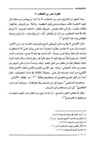 ‫ما‬‫شاع‬‫ولم‬‫يثبت‬
‫هجرة‬‫عمر‬‫بن‬‫الخطاب‬‫عكنه‬
‫ومما‬‫اشتهر‬ّ‫أن‬‫الفاروق‬‫عمر‬‫بن‬‫الخطاب‬‫يهلنه‬‫لما‬‫أراد‬ّ‫أن‬‫يهاجر‬‫من‬‫مكة‬‫إلى‬
‫طيبة‬‫الطيبة‬،‫تقلّّد‬‫سيفه‬‫ومضى‬‫قِبَل‬‫الكعبة‬،‫والملأ‬‫من‬‫قريش‬،‫بفنائها‬
‫فطاف‬‫بالبيت‬،‫ثم‬‫أتى‬‫المقام‬‫فصلى‬،‫ثم‬‫وقف‬‫فقال‬:‫"شاهت‬‫الوجوه‬،‫لا‬‫يُرغم‬
‫اللّه‬‫إلا‬‫هذه‬،‫المعاطس‬‫من‬‫أراد‬ّ‫أن‬‫يُثكل‬‫أُمّه‬،‫أو‬‫يؤنم‬‫ولده‬،‫أو‬‫ترمل‬‫زوجته‬
‫فليلّقني‬‫وراء‬‫هذا‬‫الوادي‬.")1(
‫قال‬‫الألباني‬‫وو‬‫في‬‫رده‬‫علّى‬‫البوطي‬‫الذي‬‫نقل‬‫هذه‬‫القصة‬‫عن‬‫ابن‬‫الأثير‬
‫"جزمه‬ّ‫بأن‬‫عمر‬‫صكلخه‬‫هاجر‬‫علانية‬ً‫اعتمادا‬‫منه‬‫علّى‬‫رواية‬ّ‫علّي‬‫حمكش‬‫المذكورة‬،
‫وجزمه‬ّ‫بأن‬ً‫عليا‬‫رواها‬‫ليس‬ً‫صوابا‬،‫لأن‬‫السند‬‫بها‬‫إليه‬‫لا‬‫يصح‬،‫وصاحب‬‫(أسد‬
)‫الُغابة‬‫لم‬‫يجزم‬ً‫أولا‬‫بنسبتها‬‫إليه‬‫يَهش‬‫وهو‬ً‫ثانيا‬‫قد‬‫ساق‬‫إسناده‬‫بذلك‬‫إليه‬‫لتبرا‬
‫ذمته‬،‫ولينظر‬‫فيه‬‫من‬ّ‫كان‬‫من‬‫أهل‬‫العلم‬،‫وقد‬ُ‫وجدت‬‫مداره‬‫علّى‬‫الزبيربن‬
‫محمد‬‫بن‬‫خالد‬‫العثماني‬:‫حدثنا‬‫عبد‬‫اللّه‬‫بن‬‫القاسم‬‫الأملي‬‫(كذا‬‫الأصل‬‫ولعله‬
)‫الأيلي‬‫عن‬‫أبيه‬‫بإسناده‬‫إلى‬‫علي‬.‫وهؤلاء‬‫الثلاثة‬‫في‬‫عداد‬‫المجهولين‬،ّ‫فإن‬
ً‫أحدا‬‫من‬‫أهل‬‫الجرح‬‫والتعديل‬‫لم‬‫يذكرهم‬")2(..ً‫مطلقا‬.‫ا‬‫هـكلام‬.‫الألباني‬
‫وذكرها‬‫الصالحي‬)3(‫معزوة‬‫إلى‬‫ابن‬ّ‫السّمان‬‫في‬)‫(الموافقة‬.‫وعزاها‬‫أبو‬‫تراب‬
‫الظاهري‬)4(‫إلى‬‫ابن‬‫عساكر‬‫وابن‬.ّ‫السمان‬
‫وقال‬‫الدكتور‬‫أكرم‬‫الغمري‬:‫"و‬‫أما‬‫ما‬‫روي‬‫من‬ّ‫إعلان‬‫عمرالهجرة‬‫وتهديده‬
‫من‬‫يلحق‬‫به‬‫فلم‬ْ(‫يصح‬.")
()1‫أُسد‬‫الغابة‬‫في‬‫معرُفة‬‫الصحابة‬)4/58(.
)2(‫دفاع‬‫عن‬‫الحديث‬‫النبوي‬‫والسْيرُة‬.‫ص‬43.
)3(‫سُبل‬‫الهدى‬‫والرُشاد‬3/5(2)2.
)4(‫الأثر‬‫المقتفى‬‫لهجرُة‬‫المصطفى‬‫طط‬‫ص‬601.
)5(‫السْيرُة‬‫النبوية‬‫الصحيحة‬)1/602(.
(07)
 