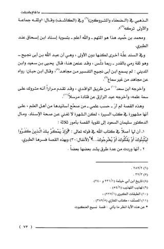 ‫ما‬‫شاءولم‬‫يثبت‬
‫الذهبي‬‫في‬‫(الضعفاء‬‫والمتروكين‬)6()‫وفي‬)‫(الكاشف‬‫وقال‬:‫"وثقه‬‫جماعة‬
‫والأولى‬.")7(‫نركَه‬
‫ومتمد‬‫بن‬‫حُميد‬‫هذا‬‫هو‬‫المتهم‬-‫واللّه‬‫أعلّم‬-‫بتسوية‬‫إسناد‬‫ابن‬‫إسحاق‬‫عند‬
.‫الطبري‬
‫وفي‬‫السند‬‫علّة‬‫أخرى‬‫لكنها‬ّ‫دون‬‫الأولى‬،‫وهي‬‫أن‬‫عبد‬‫اللّه‬‫بن‬‫أبى‬-‫تجيح‬
‫وهو‬‫ثقة‬‫رمي‬‫بالقدر‬-‫ربما‬‫دلّس‬،‫وقد‬‫عنعن‬،‫هنا‬‫قال‬‫يحيى‬‫بن‬‫سعيد‬‫وابن‬
‫المديني‬:‫لم‬‫يسمع‬‫ابن‬‫أبى‬‫تجيح‬‫التفسيرمن‬،)8(‫مجاهد‬‫وقال‬‫ابن‬‫حبان‬:‫رواه‬
‫عن‬‫مجاهد‬‫من‬‫غيرسماع‬.)9(
‫وأخرجه‬‫ابن‬ْ(‫سعد‬)‫أ‬‫من‬‫طريق‬‫الواقدي‬،‫وقد‬‫تقدم‬ً‫مرارا‬‫أنه‬‫متروك‬‫علّى‬
‫سعة‬‫علمه‬،‫وأخرجه‬‫عبد‬‫الرازق‬‫عن‬‫قتادة‬.)11(ً‫مرسلا‬
‫وهذه‬‫القصة‬‫لم‬َ‫أر‬-‫حسب‬‫علمي‬-‫من‬‫صحّح‬‫أسانيدها‬‫من‬‫أهل‬‫الغلم‬،‫علّى‬
‫انها‬‫مشهورة‬‫في‬‫كتب‬‫السيرة‬،‫لكن‬‫الشهرة‬‫لا‬‫نغني‬‫عن‬‫صحة‬.‫الإسناد‬‫ومال‬
‫الدكَتور‬‫سليمان‬‫السعود‬‫إلى‬‫تقوية‬‫القصة‬‫بأمور‬:‫ثلاثة‬
-‫أ‬‫أن‬‫لها‬ً‫أصلا‬‫في‬‫كتاب‬‫اللّه‬‫في‬‫قوله‬‫نعالى‬:ْ‫(هـاِذ‬ُ‫يَمْكُر‬َ‫بِك‬َ‫الذِين‬‫كَفَرُوا‬
َ‫لِيُثْبِتُوك‬ْ‫أَو‬َ‫يَقْتُلُوك‬ْ‫أَو‬َ‫يُخْرِجُوك‬..‫.!شالأنفال‬:.)3‫وبهذه‬‫القصة‬‫فسرها‬.‫الطبري‬
2-‫أنها‬‫وردت‬‫من‬‫عدة‬‫طرق‬‫يشد‬‫بعضها‬.ً‫بعضا‬
)6(2/928.
)7(3/32.
)8(‫تاريخ‬‫ابن‬‫أبي‬‫خيثمة‬(/1231‫و‬0.)24
)9(‫تهذيب‬‫التهذيب‬)6/54(.
(.)1‫الطبقات‬‫الكبرى‬()1/227،
(1)1‫المصنّف‬،‫كتاب‬‫المغازي‬)5/938(.
*‫عن‬‫هذه‬‫الاَية‬ُ‫انظر‬‫ما‬‫يأتي‬:‫قصة‬‫نسيج‬‫العنكبوت‬
(73)
 
