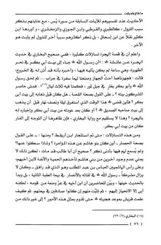 ‫ما‬‫شاع‬‫ولم‬‫يثبت‬
‫الأحاديث‬‫عند‬‫تفسيرهم‬‫للآيات‬‫السْابقة‬‫من‬‫سورة‬‫يّس‬،‫مع‬‫عنايتهم‬‫بذكر‬
‫سبب‬‫الترول‬،‫كالطبري‬‫والقرطبي‬‫وابن‬‫الجوزي‬‫والزمخشري‬،‫و‬‫أوردها‬‫ابن‬
ً‫كثيرنقلا‬‫عن‬‫ابن‬‫إسحاق‬،‫بل‬‫ذكر‬‫أكثرهم‬ً‫سيبا‬‫آخر‬‫للترول‬‫لم‬‫يثبت‬‫هو‬
.‫الآخر‬
‫واعلم‬‫أن‬‫في‬‫قصة‬‫الهجرة‬‫تساؤلات‬‫كثيرة‬،‫ففي‬‫صحيح‬‫البخاري‬‫في‬‫حديث‬
‫الهجرة‬‫عن‬‫عائشة‬‫!ا‬:‫"أن‬‫رسول‬‫اللّه‬!‫جاء‬‫إلى‬‫بيت‬‫أبي‬‫بكر‬‫في‬‫تحر‬
‫الظهيرة‬،‫وهي‬‫ساعة‬‫لم‬‫يكن‬‫يأتيه‬‫فيها‬،‫وأخبره‬‫بأنه‬‫قد‬‫أُذن‬‫له‬‫في‬‫الخروج‬،
‫قالت‬:‫فجهزناهما‬‫أحث‬‫الجهاز‬‫وصنعنا‬‫لهما‬‫سفرة‬‫في‬‫جراب‬...‫ثم‬‫لحق‬‫رسول‬
‫اللّه‬!‫في‬‫وأبو‬‫بكر‬ٍ‫بغار‬‫في‬‫جبل‬‫ثور‬،‫فكمنا‬‫فيه‬‫ثلاث‬‫ليال‬")18(.‫فمتى‬ُ‫حاصر‬
‫المشركون‬‫بيته‬‫؟‬-‫على‬‫القول‬‫بصحة‬‫القصة‬-‫هل‬‫كان‬‫قبل‬‫ذهابه‬‫إلى‬‫بيت‬‫أبى‬
‫بكر‬‫؟‬‫فأين‬‫قضى‬!‫!ل‬‫هذا‬‫الوقت‬‫الذي‬‫استغرق‬‫ليلة‬‫ونصف‬‫نهار‬‫قبل‬‫أن‬‫يذهب‬
‫إلى‬‫بيت‬‫صاحبه‬‫الصديق‬‫طخه‬‫؟‬‫أو‬‫كان‬‫بعد‬‫عودته‬‫من‬‫بيت‬‫أبي‬‫بكر‬‫وإخباره‬‫له‬
‫بالهجرة‬‫؟‬‫وهذا‬‫لا‬‫يستقيم‬‫مع‬‫رواية‬‫البخاري‬،‫فإن‬‫ظاهرها‬‫أن‬‫التوجه‬‫إلى‬‫الغار‬
‫كان‬‫من‬‫بيت‬‫أبي‬.‫بكر‬
‫ومن‬‫هذه‬‫التساؤلات‬:‫متى‬‫نم‬‫استئجار‬‫ابن‬‫أريقط‬‫؟‬‫ومنها‬:-‫على‬‫القول‬
‫بصحة‬‫الحصار‬-‫أين‬‫كان‬‫بنو‬‫هاشم‬‫عن‬‫هذه‬‫المؤامرة‬‫؟‬‫ولماذا‬‫سكتوا‬‫عنها؟‬
‫ولم‬‫يُسمع‬‫لهم‬‫فيها‬‫بأدنى‬‫ذكر‬‫؟‬‫صحيح‬‫أن‬‫أبا‬‫طالب‬‫قد‬‫مات‬،‫لكن‬‫ذلك‬‫لا‬
‫يعني‬‫عدم‬‫وجود‬‫آخرين‬‫من‬‫بني‬‫هاشم‬‫تأخذهم‬‫الحمية‬‫والأنفة‬‫لابن‬،‫أخيهم‬
‫وعلى‬‫رأس‬‫الهاشميين‬‫العباس‬‫بن‬‫عبد‬‫المطلب‬‫وهو‬‫الذي‬‫قد‬‫رافق‬-‫وكَان‬‫لا‬
‫يزال‬ً‫مشركا‬-‫رسول‬‫الله‬!‫ضي‬‫في‬‫لقائه‬‫بالآنصار‬‫في‬‫بيعة‬‫الغقبة‬‫الثانية‬،‫بل‬‫وبدأ‬
‫بالحديث‬‫حينها‬،‫وبيّن‬‫للحاضرين‬‫أن‬‫ابن‬‫أخيه‬‫في‬ّ‫عز‬‫ومنعة‬‫من‬‫قومه‬،‫لكنه‬
‫أبى‬‫إلا‬‫الاتحياز‬‫إليهم‬،‫ثم‬‫تثبّت‬‫منهم‬‫إن‬‫كانوا‬‫صادقين‬‫في‬‫بيعتهم‬.‫ثم‬‫كيف‬
‫علمت‬‫قريش‬‫بموعد‬‫هجرته‬!‫صي‬‫حتى‬‫تقوم‬‫بمثل‬‫هذه‬‫الأمور‬‫؟‬‫إلى‬‫غيرذلك‬‫من‬
8(1)‫البخاري‬/7(032)
(76)
 