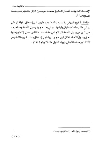 ‫ماشاءولم‬‫يثبت‬
‫الإشكالات‬‫وقد‬‫أشار‬‫الشيخ‬‫محمد‬‫عرجون‬‫مماله‬‫إلى‬‫كَثيرمن‬‫هذه‬
‫التساؤلات‬.)91(
‫فائدة‬:‫أخرج‬‫البيهقي‬‫في‬‫سننه‬)6/928(‫من‬‫طريق‬‫ابن‬‫إسحاق‬:‫"وأقام‬‫علي‬
‫بن‬‫أبي‬‫طالب‬!‫ص‬‫ثلاث‬ٍ‫ليال‬‫وأيامها‬-‫يعني‬‫بعد‬‫هجرن‬‫رسول‬‫اللّهَْ!ك‬-‫وصاحبه‬
‫حتى‬‫أدى‬‫عن‬‫رسول‬‫اللّه‬!‫الودائع‬‫التي‬‫كانت‬‫عنده‬‫للناس‬،‫حتى‬‫إذا‬‫فرغ‬‫منها‬
‫لحق‬َ‫رسول‬‫الله‬‫ش‬"‫قال‬‫ابن‬‫حجر‬:‫رواه‬‫ابن‬‫إسحاق‬‫بسند‬‫قوي‬‫(التلحيص‬
3/12)1‫وحسنه‬‫الألباني‬‫(إرواء‬‫الغليل‬5/384‫رقم‬546)1.
)91(‫محمد‬‫رسول‬‫الله‬.)2/894(‫وما‬.‫بعدها‬
(77)
 