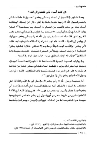 ‫ما‬‫شاع‬‫ولم‬‫يثبت‬
‫هل‬‫كانت‬‫أسماء‬‫تأجما‬‫بالطعام‬‫إلى‬‫الغار؟‬
‫ومما‬‫اشتهر‬‫في‬‫السيرة‬ّ‫أن‬‫أسماء‬‫بنت‬‫أبي‬‫بكر‬‫الصديق‬‫ض!ما‬‫كانت‬‫تأتي‬
‫بالطعام‬‫لرسول‬‫اللّه‬!‫وأبيها‬‫عندما‬‫كانا‬‫في‬‫الغار‬.‫قال‬‫ابن‬‫إسحاق‬:‫"وكانت‬
‫أسماء‬‫بنت‬‫أبي‬‫بكر‬‫تأتيهما‬‫من‬‫الطعام‬‫إذا‬‫أمست‬‫بما‬")1(‫يصلحهما‬‫لكن‬
‫رواية‬‫البخاري‬‫بيّنت‬ّ‫أن‬‫أسماء‬‫ك‬‫صنعت‬‫لها‬‫الطعام‬‫في‬‫بيت‬‫أبي‬‫بكر‬‫وقبل‬
‫الخروج‬،‫للغار‬‫قالت‬:!‫ح‬ُ‫"صنعت‬‫سفرة‬‫رسول‬‫الله‬!‫في‬‫بيت‬‫أبي‬‫بكر‬‫حين‬‫أراد‬
ّ‫أن‬‫يهاجر‬‫إلى‬‫المدينة‬.‫قالت‬:‫فلم‬‫تجد‬‫لسفرته‬‫ولا‬‫لسقائه‬‫ما‬‫نربطهما‬،‫به‬‫فقلت‬
‫لأبي‬‫بكر‬:‫واللّه‬‫ما‬‫أجد‬ً‫شيئا‬‫أربط‬‫به‬‫إلا‬‫نطاقي‬،‫قال‬:‫فشقيه‬‫باثنين‬
‫فاربطيه‬:‫بواحد‬‫السقاء‬‫وبالآخر‬‫السفرة‬،‫ففعلت‬.‫فلذلك‬‫سميت‬‫ذايت‬
‫النطاقين‬")2(‫وبوّب‬‫له‬‫الإمام‬‫البخاري‬‫بقوله‬:‫"باب‬‫حمل‬‫الزاد‬‫في‬"‫الُغزو‬.
‫وفي‬‫روايتها‬‫لحديث‬‫الهجرة‬‫قالت‬‫عائشة‬‫حك‬:‫"فجهزناهما‬ّ‫أحث‬،‫الجهاز‬
‫وصنعنا‬‫لهما‬‫سفرة‬‫في‬‫جراب‬،‫فقطعت‬‫أسماء‬‫بنت‬‫أبي‬‫بكر‬‫قطعة‬‫من‬‫نطاقها‬
‫فربطت‬‫به‬‫علّى‬‫فم‬‫الجراب‬،‫فبذلك‬‫سُميت‬‫ذات‬‫النطاقين‬.‫قالت‬:‫ثم‬‫لحق‬
‫رلمتول‬‫اللّه‬!َ‫ء‬‫وأبو‬‫بكر‬ٍ‫بغار‬‫في‬‫جبل‬.")3(..‫ثور‬
‫أما‬‫طعامهما‬‫(رلمتول‬‫الله‬!ً‫ة‬‫وأبو‬‫بكر‬)‫ممئهكـه‬‫في‬‫غار‬‫ثور‬‫في‬‫الأيام‬‫الثلاثة‬‫التي‬
‫مكثاها‬‫في‬‫الُغار‬،‫فالظاهر‬‫أنه‬‫من‬‫تلك‬‫السفرة‬‫التي‬‫أُعدت‬‫في‬‫بيت‬‫أبي‬
‫بكرحم!ض‬‫وما‬ّ‫كان‬‫يأتيهما‬‫به‬‫عامر‬‫بن‬‫فهيرة‬‫!كنه‬،‫ففي‬‫رواية‬‫البخاري‬‫الآنفة‬
"..:‫الذكر‬‫ويرعى‬‫عليهما‬‫عامر‬‫بن‬‫فُهيرة‬‫مولى‬‫أبى‬‫بكر‬‫منحة‬‫من‬‫غنم‬‫فيريحها‬
‫عليهما‬‫حين‬‫تذهب‬‫ساعة‬‫من‬‫العشاء‬،‫فيبيتان‬‫في‬‫رِسْل‬-‫وهو‬‫لبن‬‫مِنْحتهما‬
()1‫الروض‬‫الأنف‬)4/183(.
)2(‫البخاري‬،‫كَتاب‬‫الجهاد‬،‫باب‬‫حمل‬‫الزاد‬‫في‬‫الغزو‬.6/912()‫فتح‬.
)3(‫البخاري‬،‫كَتاب‬‫مناقب‬،‫الأنصار‬‫باب‬‫هجرُة‬‫النبي‬!‫وأصحابه‬‫إلى‬‫المدينة‬7/232(..)‫فتح‬
(78)
 