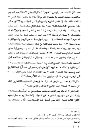 ‫ما‬‫شاع‬‫ولم‬‫يثبت‬
‫كما‬‫نقل‬‫ذلك‬‫صاحب‬‫(الرحيق‬‫المختوم‬.)17()‫قال‬‫الفلكي‬‫الأستاذ‬‫عبد‬‫اللّه‬‫بن‬
‫إبراهيم‬‫بن‬‫محمد‬‫السليم‬‫في‬‫كتابه‬:‫(تقويم‬‫الأزمان‬)‫في‬‫نحقيق‬‫مولد‬‫النبي‬‫طض‬
‫ما‬‫نصه‬‫"لقد‬‫جاء‬‫في‬‫كتب‬‫التاريخ‬‫والسيرة‬‫أن‬‫النبي‬‫!ك‬‫ولد‬‫يوم‬‫الاثنين‬‫لعشر‬
ّ‫خلون‬‫من‬‫ربيع‬‫الأول‬‫وقيل‬‫لثمان‬ّ‫خلون‬‫منه‬‫وقيل‬‫لثنتي‬‫عشرة‬‫منه‬‫وأخذ‬‫بذلك‬
‫جمهور‬.‫العلماء‬‫وقد‬‫ثبت‬‫بما‬‫لا‬‫يّحتمل‬‫الشك‬‫من‬‫النقل‬‫الصحيح‬‫أن‬‫ولادته‬‫!لا‬
‫كانت‬‫في‬.2ّ‫نيسان‬‫إبريل‬‫سنة‬71‫ه‬‫عام‬‫الفيل‬...‫كما‬‫ثبت‬‫من‬‫طريق‬‫النقل‬
‫الصحيح‬‫أنه‬‫وفاته‬!‫!ل‬‫كانت‬‫في‬13‫ربيع‬‫الأول‬‫سنة‬11‫من‬‫الهجرة‬‫وأنه‬8‫يوافق‬
‫حزيران‬‫سنة‬632.‫وما‬‫دامت‬‫هذه‬‫التواريخ‬‫ثابتة‬‫ومعروفة‬‫فبالإمكان‬‫معرُفة‬
‫يوم‬‫ولادته‬‫ويوم‬‫وفاته‬‫ةَ!ك‬‫بالدقة‬،‫وكَذلك‬‫مقدار‬‫عمره‬.‫وبتحويل‬‫السنين‬
‫الرومية‬‫إلى‬‫أيام‬‫فإنها‬‫تكون‬.2233‫وبتحويل‬‫هذه‬‫الأيام‬‫إلى‬‫سنين‬‫قمرية‬‫كل‬
‫سنة‬4‫؟‬‫ه‬3‫فإنه‬‫يكون‬‫عمره‬‫!ل‬63‫سنة‬‫وحوالي‬3‫أيام‬‫ويتفق‬‫هذا‬‫مع‬‫قول‬
‫الجمهور‬‫على‬‫أن‬‫مبدأ‬‫التاريخ‬‫الهجرُي‬16‫نموز‬‫حسب‬‫الرؤية‬،‫وبالحساب‬51
‫نموز‬‫يتفق‬‫مع‬1/1/1‫هـمع‬‫اليوم‬‫الأول‬‫من‬‫شهر‬‫محرم‬‫أول‬‫سنة‬‫أُرِّخ‬‫فيها‬‫التاريخ‬
‫الهجري‬‫وعلى‬‫هذا‬‫فتكون‬‫ولادته‬‫!ك‬‫يوم‬‫الاثنين‬‫الموافق‬9‫ربيع‬‫الأول‬‫سنة‬35
‫قبل‬‫الهجرة‬،‫ويوافق‬02‫نيسان‬‫إبريل‬‫سنة‬71‫ه‬ً‫نقلا‬.)18("ً‫وحسْابا‬
‫قال‬‫الشيخ‬‫محمد‬‫بن‬‫عثيمين‬‫!ه‬:‫"وقد‬‫حقق‬‫بعض‬‫الفلكيين‬‫المت‬‫خرين‬‫ذلك‬
‫(أي‬‫مولده‬)‫طك‬‫فكان‬‫اليوم‬‫التاسع‬‫لا‬‫في‬‫اليوم‬‫الثاني‬("‫عشر‬.)91
‫لقد‬!‫أخبرظ‬‫أنه‬‫ولد‬‫يوم‬‫الاثنين‬-‫كما‬‫سبق‬-‫مع‬‫أنه‬‫لم‬‫يُسأل‬‫عن‬،‫ذلك‬
‫وإنما‬‫سئل‬‫عن‬‫صوم‬‫يوم‬‫الاثنين‬‫فأخبر‬‫أنه‬‫ولد‬‫في‬‫ذلك‬‫اليوم‬،‫فصار‬‫لصوم‬
‫الاثنين‬‫ثلاث‬‫خصال‬:‫أنه‬‫يوم‬‫تُعرض‬‫فيه‬‫الأعمال‬‫على‬‫اللّه‬-‫وكَذلك‬‫يوم‬
‫(71)ص‬62.
)18(‫تقويم‬‫الأزمان‬،‫ص‬143،‫الطبعة‬‫الأولي‬،4014.‫هـ‬
)91(‫القول‬‫المفيد‬‫على‬‫كتاب‬‫التوحيد‬)1/194(‫الطبعة‬‫الأولى‬4181.‫هـ‬‫دار‬‫ابن‬‫الجوزي‬،‫دار‬
.‫العاصمة‬
(8)
 
