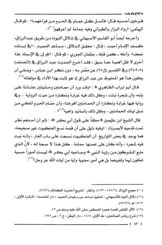 ‫ما‬‫شاع‬‫ولم‬‫يثبت‬
‫فرخين‬‫أحسبه‬:‫قال‬‫فأصل‬‫كل‬‫حمام‬‫في‬‫الحرم‬‫من‬‫فراخهما‬".‫ثم‬‫قال‬
:‫اليهثمي‬‫"رواه‬‫البزار‬‫والطبراني‬‫وفيه‬‫جماعة‬‫لم‬‫أعرفهم‬ْ(").
‫وأخرجه‬ً‫أيضا‬‫أبو‬‫القاسم‬‫الأصبهاني‬‫في‬‫(دلائل‬‫النبوة‬)‫من‬‫طريق‬‫عبدالرزاق‬،
‫كسند‬‫الإمام‬‫أحمد‬،‫قال‬:‫محقق‬‫الدلائل‬،‫مساعد‬‫الحميد‬:‫"في‬‫إسناده‬
."‫ضعف‬‫وأعله‬-‫كمن‬‫قبله‬-‫بعثمان‬‫الجزري‬،‫ثم‬‫قال‬:‫"ثم‬‫إن‬‫في‬‫الإسناد‬‫علة‬
‫أخرى‬‫لا‬‫تقل‬‫أهمية‬‫عما‬‫سبق‬،‫فقد‬‫أخرج‬‫الحديث‬‫عبد‬‫الرزاق‬‫في‬)‫(المصنف‬
5(:)938‫وفي‬‫التفسير‬‫اله‬)9‫عن‬‫مَعْمَر‬‫به‬،‫دون‬‫ذكر‬‫ابن‬‫عباس‬،‫وينبغي‬‫أ‬‫ن‬
‫يكون‬‫هذا‬‫هو‬‫المحفوضل‬‫عن‬‫عبد‬‫الرزاق‬‫إذ‬‫هو‬‫ثابت‬‫بهذا‬‫الأداء‬‫في‬‫مؤلفاته‬.)11(
‫قال‬‫أبو‬‫تراب‬‫الظاهري‬‫!ه‬:‫"وقد‬‫ورد‬‫أن‬‫حمامتين‬‫وحشيتين‬‫عششتا‬‫على‬
‫بابه‬،‫وأن‬‫شجرة‬‫نبتت‬،‫وكل‬‫ذلك‬‫فيه‬‫غرابة‬‫ونكارة‬‫من‬‫حيث‬‫الرواية‬..‫وفي‬
‫رواية‬‫فيها‬‫غرابة‬‫ونكارة‬‫أن‬‫الحمامتين‬،‫أفرختا‬‫وأن‬‫حَمَام‬‫الحرم‬‫المكي‬‫من‬
‫نسل‬‫تينك‬‫الحمامتين‬،‫وكل‬‫ذلك‬‫بأسانيد‬‫واهية‬")12(.
‫قال‬‫الشيخ‬‫ابن‬‫عثيمين‬!ً‫معلّقا‬‫على‬‫قول‬‫أبي‬‫بكر‬!‫!ط‬:‫الو‬‫أن‬‫أحدهم‬‫نظر‬
‫نحت‬‫قدميه‬)‫لأبصرنا‬:‫"وفيه‬‫دليل‬‫على‬‫أن‬‫قصة‬‫نسج‬‫الغنكبوت‬،‫غيرصحيحة‬
‫فما‬‫يوجد‬‫في‬‫بعض‬‫التواريخ‬‫أن‬‫العنكبوت‬‫نسجت‬‫على‬‫باب‬‫الغار‬،‫وانه‬‫نبت‬
‫فيه‬‫شجرة‬،‫وأنه‬‫كان‬‫علّى‬‫غصنها‬‫حمامة‬..‫كل‬‫هذا‬‫لا‬‫صحة‬‫له‬،ّ‫لأن‬‫الذي‬
‫منع‬‫المشركين‬‫من‬‫رؤية‬‫النبي‬‫!الك‬‫وصاحبه‬‫أبي‬‫بكر‬‫!طكمه‬‫ليست‬ً‫أمورا‬‫حسية‬
‫تكون‬‫لهما‬‫ولغيرهما‬‫بل‬‫هي‬‫أمور‬‫معنوية‬‫وآية‬‫من‬‫ايات‬‫الله‬‫عز‬‫وجل‬.)13("
(0)1‫مجمع‬‫الزوائد‬6/52(‫ا‬-53)1‫وانظر‬:‫تخريج‬‫أحاديث‬‫الكشاف‬)2/76(.
(1)1‫دلائل‬‫النبوة‬‫للأصبهاني‬،‫تحقيق‬‫مساعد‬‫بن‬‫سليمان‬‫الحميد‬،‫دار‬‫الغاصمة‬،‫النشرُة‬،‫الأولى‬
4121)2/576(‫هـ‬
)12(‫الأثر‬‫المقتفى‬‫لقصة‬‫هجرة‬‫المصطفى‬‫صلى‬‫الله‬‫عليه‬‫وسلم‬‫ص‬13.
)13(‫شرح‬‫رياض‬‫الصالحين‬،‫ط‬‫الأولى‬5411،‫دار‬‫الوطن‬،‫ج‬2،‫ص‬525.
(82)
 