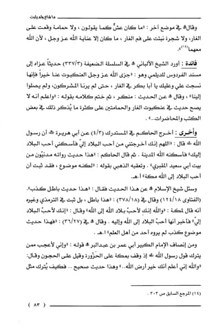 ‫ما‬‫!داء‬‫ولم‬‫يثبت‬
‫وقال!ه‬‫في‬‫موضع‬‫آخر‬:‫"ما‬‫كان‬ٌّ‫عش‬‫كما‬‫يقولون‬،‫ولا‬‫حمامة‬‫وقعت‬‫على‬
،‫الغار‬‫ولا‬‫شجرة‬‫نبتت‬‫على‬‫فم‬‫الغار‬،‫ما‬‫كان‬‫إلا‬‫عناية‬‫اللْه‬‫عز‬‫وجل‬،‫لأن‬‫الله‬
.")14(‫معهما‬
‫فائدة‬:‫أورد‬‫الشيخ‬‫الألباني‬‫وو‬‫في‬‫السلسلّة‬‫الضعيفة‬)3/337(ً‫حديثا‬‫عزاه‬‫إلى‬
‫مسند‬‫الفردوس‬‫للديلمي‬‫وهو‬:‫"جزى‬‫اللّه‬‫عز‬‫وجل‬‫الغنكبوت‬‫عنا‬ً‫خيرا‬‫فإنها‬
‫نسجت‬‫علي‬‫وعليك‬‫يا‬‫أبا‬‫بكر‬‫في‬‫الغار‬،‫حتى‬‫لم‬‫يرنا‬،‫المشركَون‬‫ولم‬‫يصلوا‬
"‫إلينا‬،‫وقال‬‫عله‬‫عن‬‫الحديث‬:‫منكر‬،‫ثم‬‫ختم‬‫كلامه‬‫بقوله‬:‫"واعلم‬‫أنه‬‫لا‬
‫يصح‬‫حديث‬‫في‬‫عنكبوت‬‫الغار‬‫والحمامتين‬‫على‬‫كثرة‬‫ما‬‫يُذكر‬‫ذلك‬‫في‬‫بعض‬
‫الكتب‬‫والمحاضرات‬..".
‫وأخرى‬:‫أخرج‬‫الحاكم‬‫في‬‫المستدرك‬)3/4(‫عن‬‫أبي‬‫هريرة‬‫ممك‬‫أن‬‫رسول‬
‫الله‬‫!دلى‬‫قال‬:‫"اللهم‬‫إنك‬‫أخرجتني‬‫من‬‫أحب‬‫البلاد‬ّ‫إلي‬‫فأسكني‬‫أحب‬‫البلاد‬
‫إليك‬"‫فأسكنه‬‫الله‬‫المدينة‬.‫ثم‬‫قال‬‫الحاكم‬:‫"هذا‬‫حديث‬‫رواته‬‫مدنيّون‬‫من‬
‫بيت‬‫أبي‬‫سعيد‬‫المقبري‬".‫وتعقبه‬‫الذهيي‬‫بقوله‬:‫"لكنه‬‫موضوع‬،‫فقد‬‫ثيت‬‫أ‬‫ن‬
‫أحب‬‫البلاد‬‫إلى‬‫الله‬"‫مكة‬.‫أ.هـ‬
‫وسئل‬‫شيخ‬‫الإسلام‬‫!ه‬‫عن‬‫هذا‬‫الحديث‬‫فقال‬:‫"هذا‬‫حديث‬‫باطل‬."‫كذب‬
‫(الفتاوى‬)18/124‫وقال‬‫في‬)18/378(:‫"هذا‬‫باطل‬،‫بل‬‫ثبت‬‫في‬‫الترمذي‬‫وغيره‬
‫أنه‬‫قال‬‫لمكة‬:‫"واللّه‬ِ‫إنك‬ّ‫لأحب‬‫بلاد‬‫اللّه‬‫إلى‬‫اللْه‬"‫وقال‬:‫"إنك‬ّ‫لأحب‬‫البلاد‬
ّ‫إلي‬"‫فأخبر‬‫أنها‬ّ‫أحب‬‫البلاد‬‫إلى‬‫الله‬‫واليه‬.‫وقال‬‫!ة‬‫في‬)27/36(:‫"فهذا‬‫حديث‬
‫موضوع‬‫كذب‬‫لم‬‫يروه‬‫أحد‬‫من‬‫أهل‬‫العلم‬".‫ا.هـ‬
‫ومن‬‫إنصاف‬‫الإمام‬‫الكبير‬‫أبي‬‫عمر‬‫بن‬‫عبدالبرفى‬‫قوله‬:‫"واني‬‫لأعجب‬‫ممن‬
‫يترك‬‫قول‬‫رسول‬‫الله‬‫!دفي‬‫إذ‬‫وقف‬‫بمكة‬‫على‬‫الحَزْورة‬‫وقيل‬‫على‬‫الحجون‬‫وقال‬:
‫"واللّه‬‫إني‬‫أعلم‬‫أنك‬‫خير‬‫أرض‬‫الله‬"..‫وهذا‬‫حديث‬‫صحيح‬..‫فكيف‬‫يُترك‬‫مثل‬
4()1‫المرُجع‬‫السابق‬‫ص‬303.
(83)
 