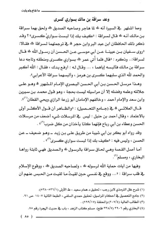 ‫ماشاءولم‬‫يثبت‬
‫وعد‬‫سراقة‬‫بن‬‫مالك‬‫بسواري‬‫كسرى‬
‫ومما‬‫اشتهر‬‫في‬‫السيرة‬‫أنه‬‫طكهل‬‫لما‬‫هاجر‬‫وصاحبه‬‫الصديق‬‫كئه‬‫ولحق‬‫بهما‬‫سراقة‬
‫بن‬‫مالك‬‫أنه‬‫ظ!ر‬‫قال‬‫لسراقة‬:‫"كيف‬‫بك‬‫إذا‬َ‫لبست‬ْ‫سواري‬‫كسرى‬"‫؟‬‫وقد‬
‫ذكر‬‫ذلك‬‫الحافظان‬‫ابن‬‫عبد‬‫البروابن‬‫حجر‬‫!ه‬‫في‬‫ترجمتهما‬‫لسراقة‬‫ور‬:‫فقالا‬
‫"روى‬‫سفيان‬‫بن‬‫عيينة‬‫عن‬‫أبي‬‫موسى‬‫عن‬‫الحسن‬‫أن‬‫رسول‬‫اللّه‬‫!ل‬‫قال‬
‫لسراقة‬..:‫وذكره‬:‫"قال‬‫فلّما‬‫أُتي‬‫عمر‬‫صَكالنه‬‫بسواري‬‫كسرى‬‫ومنطقه‬‫وتاجه‬‫دعا‬
‫سراقة‬‫بن‬‫مالك‬‫فألبسه‬‫إياهما‬،...‫وقال‬‫له‬:‫ارفع‬‫يدك‬،‫فقال‬:‫الله‬‫أكبر‬
‫والحمد‬‫للّه‬‫الذي‬‫سلبهصا‬‫كسرى‬‫بن‬‫هرمز‬،‫وألبسهما‬‫سراقة‬‫الأعرابي‬."
‫وهذا‬‫مرسل‬‫الحسن‬‫بن‬‫أبي‬‫الحسن‬‫البصري‬‫الإمام‬‫المشهور‬‫!ة‬‫وهو‬‫على‬
‫جلالته‬‫وعلمه‬‫وفضله‬‫إلا‬‫أن‬‫مراسيله‬‫ليست‬‫بحجة‬،‫وهو‬‫قول‬‫محمد‬‫بن‬‫سيرين‬
‫وابن‬‫سعد‬‫والإمام‬‫أحمد‬،‫وخالفهم‬‫الإمامان‬‫أبو‬‫زرعة‬‫الرازي‬‫ويحي‬‫القطان‬.")1(
‫قال‬‫العلائي‬‫!ه‬‫في‬‫(جامع‬)‫التتصيل‬:‫"والظاهر‬‫أن‬‫قول‬‫الأكثر‬‫أولى‬
‫بالاعتماد‬،‫وقال‬‫أحمد‬‫بن‬‫حنبل‬:‫ليس‬‫في‬‫المرسلات‬‫شيء‬‫أضعف‬‫من‬‫مرسلات‬
‫الحسن‬‫وعطاء‬‫بن‬‫أبي‬‫رباح‬‫فإنهما‬‫كانا‬‫يأخذان‬‫من‬‫كل‬")2(‫ضرب‬.
‫وقد‬‫رواه‬‫أبو‬‫بكر‬‫بن‬‫أبي‬‫شيبة‬‫من‬‫طريق‬‫على‬‫بن‬‫زيد‬-‫وهو‬‫ضعيف‬-‫عن‬
‫الحسن‬،‫وليس‬‫فيه‬:‫"كيف‬‫بك‬‫إذا‬‫لبست‬‫سواري‬")3(‫كسرُى‬.
‫أما‬‫أصل‬‫القصة‬‫وهي‬‫لحاق‬‫سراقة‬‫بالرسول‬‫طال!ل‬‫والصديق‬‫فهي‬‫ثابتة‬‫رواها‬
‫البخاري‬،‫ومسلم‬.)4(
‫وفيها‬‫من‬‫ايات‬‫حماية‬‫اللّه‬‫لرسوله‬‫طد‬،‫ولصاحبه‬‫الصديق‬!‫جم‬،‫ووقوع‬‫الإسلام‬
‫في‬‫قلب‬‫سراقة‬:..."‫ووقع‬‫في‬‫نفسي‬‫حين‬ُ‫لقيت‬‫ما‬‫لقيت‬‫من‬‫الحبس‬‫عنهم‬‫أ‬‫ن‬
()1‫شرُح‬‫علل‬‫الترُمذي‬‫لابن‬‫رجب‬،‫تحقيق‬‫د.همام‬‫سعيد‬،‫ط‬‫الأولى‬(.)538-1/536
)2(‫جامع‬‫التحصيل‬‫في‬‫أحكام‬،‫المرُاسيل‬‫تحقيق‬‫حمدي‬‫السلفي‬،‫الطبعة‬‫الثانية‬7"41‫.ص‬19.
)3(‫المطالب‬‫الغالية‬714(.)2‫والمحققة‬)117992(.
)4(‫البخاري‬‫رقم‬6.9333817(.)‫فتح‬‫مسلم‬‫كتاب‬‫الزهد‬،‫باب‬‫في‬‫حديث‬‫الهجرة‬‫رقم‬.75
)85(
 