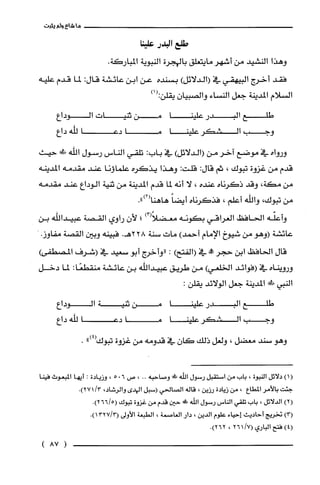 ‫ما‬‫شاع‬‫ولم‬‫يثبت‬
‫طلع‬‫البدر‬‫علينا‬
‫وهذا‬‫النشيد‬‫من‬‫اشهر‬‫مايتعلق‬‫بالهجرة‬‫النبوية‬.‫المباركة‬
‫فقد‬‫أخرج‬‫البيهقي‬‫في‬)‫(الدلائل‬‫بسنده‬‫عن‬‫ابن‬‫عائشة‬:‫قال‬‫لما‬‫قدم‬‫علّيه‬
‫السلام‬‫المدينة‬‫جعل‬‫النساء‬‫والصبيان‬‫يقلن‬)1(:
‫طلع‬‫البدر‬‫علينا‬‫من‬‫ثنيات‬‫الوداع‬
‫وجب‬‫الشكر‬‫علينا‬‫ما‬‫دعا‬‫للّّه‬‫داع‬
‫ورواه‬‫في‬‫موضع‬‫اخر‬‫من‬)‫(الدلائل‬‫في‬:‫باب‬‫تلقي‬‫الناس‬‫رسول‬‫اللّّه‬‫!ل‬‫حيث‬
‫قدم‬‫من‬‫غزوة‬‫تبوك‬،‫ثم‬:‫قال‬:‫قلّت‬‫وهذا‬‫يذكره‬‫علماؤنا‬‫عند‬‫مقدمه‬‫المدينه‬
‫من‬،‫مكة‬‫وقد‬‫ذكرناه‬‫عنده‬،‫لا‬‫أنه‬‫لما‬‫قدم‬‫المدينة‬‫من‬‫ثنية‬‫الوداع‬‫عند‬‫مقدمه‬
‫من‬‫تيوك‬،‫والله‬‫أعلم‬،‫فذكرناه‬ً‫أيضا‬.")2(‫هاهنا‬
‫وأعلّه‬‫الحافظ‬‫العراقي‬‫بكونه‬)3(ً‫معضلا‬‫؛‬‫لأن‬‫راوي‬‫القصة‬‫عبيداللّّه‬‫بن‬
‫عائشة‬‫(وهو‬‫من‬‫شيوخ‬‫الإمام‬)‫أحمد‬‫مات‬‫سنة‬228.‫هـ‬‫فبينه‬‫وبين‬‫القصة‬.‫مفاوز‬
‫قال‬‫الحافظ‬‫ابن‬‫حجر‬‫!ه‬‫في‬)‫(الفتح‬:‫"واخرج‬‫أبو‬‫سعيد‬‫في‬‫(شرف‬)‫المصطفى‬
‫ورويناه‬‫في‬‫(فوائد‬‫الخلعي‬)‫من‬‫طريق‬‫عبيداللّّه‬‫بن‬‫عائشة‬:‫منقطعًا‬‫لما‬‫دخل‬
‫النبي‬‫!ل!لى‬‫المدينة‬‫جعل‬‫الولائد‬:‫يقلن‬
‫طلع‬‫البدر‬‫علينا‬‫من‬‫تنية‬‫الوداع‬
‫وجب‬‫الشكر‬‫علينا‬‫ما‬‫دعا‬‫للّّه‬‫داع‬
‫وهو‬‫سند‬‫معضل‬،‫ولعل‬‫ذلك‬‫كان‬‫في‬‫قدومه‬‫من‬‫غزوة‬‫تيوك‬")4(.
)1(‫دلائل‬‫النبوة‬،‫باب‬‫من‬‫استقبل‬‫رسول‬‫الله‬‫!ر‬‫وصاحبه‬..،‫ص‬6.5،‫وزيادة‬:‫أيها‬‫المبعوث‬‫فينا‬
‫جئت‬ُ‫بالأمر‬‫المطاع‬،‫من‬‫زيادة‬‫رزين‬،‫قاله‬‫الصالحي‬‫(سبل‬‫ال!دى‬،‫والرُشاد‬/3.)271
)2(‫الدلائل‬،‫باب‬‫تلقي‬‫الناس‬‫رسول‬‫الله‬!‫ء‬‫حين‬‫قدم‬‫من‬‫غزوة‬‫تبوك‬.)5/266(
)3(‫تخريج‬‫أحاديث‬‫إحياء‬‫علوم‬‫الدين‬،‫دار‬‫الغاصمة‬،‫الطبعة‬‫الأولى‬.)3/1327(
)4(‫فتح‬‫الباري‬/7(261،.)262
(87)
 