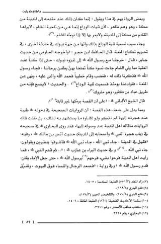 ‫ماشاءولم‬‫يثبت‬
‫وبعض‬‫الرواة‬‫يهم‬‫في‬‫هذا‬‫ويقول‬:‫إنما‬‫كان‬‫ذلك‬‫عند‬‫مقدمه‬‫إلى‬‫المدينة‬‫من‬
‫مكة‬،‫وهو‬‫وهم‬‫ظاهر‬،‫لأن‬‫ثنيات‬‫الوداع‬‫إنما‬‫هي‬‫من‬‫ناحية‬‫الشام‬،‫لايراها‬
‫القادم‬‫من‬‫مكة‬‫إلى‬‫المدينة‬،‫ولايمر‬‫بها‬‫إلا‬‫إذا‬‫توجّه‬.")7(..‫للّشام‬
‫وجاء‬‫سبب‬‫تسمية‬‫ثنية‬‫الوداع‬‫بذلك‬‫وأنها‬‫من‬‫جهة‬‫تبوك‬‫في‬‫حادثة‬‫أخرى‬،‫في‬
‫نحريم‬‫نكاح‬‫المتعة‬.‫قال‬‫الحافظ‬‫ابن‬‫حجر‬:‫"وأخرجه‬‫الحازمي‬‫من‬‫حديث‬
‫جابر‬،‫قال‬:‫خرجنا‬‫مع‬‫رسول‬‫اللّه‬‫!ل!اللى‬‫إلى‬‫غزوة‬‫تبوك‬،‫حتى‬‫إذا‬ّ‫كَنا‬‫عند‬
‫العقبة‬‫صا‬‫يلي‬‫الشام‬‫جاءت‬‫نسوة‬ّ‫كنا‬‫نمتعنا‬ّ‫بهن‬‫يطفن‬‫برحالنا‬،‫فجاء‬‫رسول‬
‫الله‬‫!ل!ل‬‫فذكرنا‬‫ذلك‬‫له‬،‫فغضب‬‫وقام‬ً‫خطيبا‬‫فحمد‬‫اللّه‬‫وأثنى‬‫عليه‬،‫ونهى‬‫عن‬
‫المتعة‬،‫فتوادعنا‬‫يومئذ‬‫فسميت‬‫ثنية‬‫الوداع‬")8(.‫والحديث‬"‫لايصح‬‫فإنه‬‫من‬
‫طريق‬‫عباد‬‫بن‬،‫كثير‬‫وهو‬‫متروك‬")9(.
‫قال‬‫الشيخ‬‫الألباني‬‫!ه‬:‫"على‬‫أن‬‫القصة‬‫برمّتها‬‫غيرثابتة‬ْ(.")‫أ‬
‫وصا‬‫يدل‬‫على‬‫ضعف‬‫هذه‬‫القصة‬:‫أن‬‫الروايات‬‫الصحيحة‬‫في‬‫دخوله‬‫طد‬‫طيبة‬
‫عند‬‫هجرته‬‫إليها‬‫لم‬‫تذكر‬‫ولو‬‫إشارة‬‫ما‬‫يستشهد‬‫به‬‫لذلك‬،‫بل‬‫نقلت‬‫تلك‬
‫الروايات‬‫ماقاله‬‫أهل‬‫المدينة‬‫عند‬‫وصوله‬،‫إليها‬‫فقد‬‫روى‬‫البخاري‬‫عله‬‫في‬‫صحيحه‬
‫في‬‫(باب‬‫هجرة‬‫النبي‬‫!لىالل‬‫وأصحابه‬‫إلى‬‫المدينة‬)‫حديث‬‫أنس‬‫بن‬‫مالك‬‫كأ‬،:‫وفيه‬
‫"فقيل‬‫في‬‫المدينة‬:‫جاء‬‫نبي‬‫اللّه‬،‫جاء‬‫نبي‬‫الفه‬!‫فأشرفوا‬‫ينظرون‬:ّ‫ويقولون‬
‫جاء‬‫نبي‬‫اللّه‬")11(..‫و‬‫في‬‫حديث‬‫البراء‬‫بن‬‫عازب‬!‫صف‬:.."‫ثم‬‫قدم‬‫النبي‬‫!ل‬،‫فما‬
‫رأيت‬‫أهل‬‫المدينة‬‫فرحوا‬‫بشيء‬‫فرحهم‬‫(21)برسول‬‫اللّه‬!‫ط‬،‫حتى‬‫جعل‬‫الإماء‬:‫يقلن‬
‫قدم‬‫رسول‬‫اللّه‬!‫ع‬"‫وفي‬‫رواية‬:‫"فصعد‬‫الرجال‬‫والنساء‬‫فوق‬‫البيوت‬،‫وتفرّق‬
)7(‫زاد‬‫المعاد‬/3()551‫الطبعة‬‫السادسة‬،5041.
)8(‫فتح‬‫الباري‬.)8/916(
)9(‫فتح‬‫الباري‬/8(..)17‫والتلخيص‬.)3/178(‫الحبير‬
0()1‫سلسْة‬‫الأحاديث‬‫الضعيفة‬)2/63(‫الطبعة‬‫الثالثة‬،6014.
1()1‫كتاب‬‫مناقب‬‫الأنصار‬،‫رقم‬.1193
2()1‫البخاري‬،‫رقم‬5.293
(98)
 