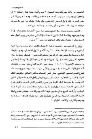 ‫ما‬‫شاع‬‫ولم‬‫يثبت‬
‫الخميس‬-،‫وأنه‬‫يوم‬‫وُلد‬‫فيه‬‫الرسول‬‫مي‬‫ويوم‬‫أُنزل‬‫عليه‬‫فيه‬.‫لكنه‬‫!ل!ل‬‫لم‬
‫يذكر‬‫تاريخ‬‫مولده‬،‫ولم‬‫يسأله‬‫صحابته‬!‫عن‬‫ذلك‬-‫وهم‬‫أحرص‬‫الناس‬
‫على‬-‫الخير‬‫لأنه‬‫لا‬‫يترتب‬‫على‬‫ذلك‬،‫شيء‬‫ولو‬‫كان‬‫هناك‬‫من‬‫خيرفي‬‫معرفة‬
‫ميلاده‬‫الشريف‬!‫ءي‬‫لما‬‫كان‬‫له‬‫أن‬‫يكتمه‬-‫وحاشاه‬-‫عن‬.‫أمته‬
‫والذين‬‫يحتفلون‬‫بميلاده‬‫في‬‫الثاني‬‫عشر‬‫من‬‫ربيع‬‫الأول‬‫من‬‫كل‬‫عام‬،‫إنما‬
‫يحتفلون‬‫بيوم‬‫وفاته‬!‫ط‬!‫فالمشهور‬‫أنه‬‫مات‬‫في‬‫الثاني‬‫عشر‬‫من‬‫ربيع‬‫الأول‬‫عام‬
‫إحدى‬‫عشرة‬‫كَما‬‫ذكر‬‫ذلك‬‫الحافظ‬‫ابن‬ْ‫حجز‬،)2‫وغيره‬
‫تذيل‬:‫لايخفى‬‫على‬‫المنصف‬‫بدعية‬‫الاحتفال‬‫بالمولد‬،‫ولو‬‫سلّّمنا‬‫بحسن‬‫النية‬
‫لبعض‬‫من‬‫يفعله‬،‫فإنه‬‫قد‬‫افتقد‬‫الشرط‬‫الآخر‬‫لقبول‬‫الأعمال‬،‫وهو‬.‫المتابعة‬
‫أما‬‫ما‬‫يحصل‬‫في‬‫بعض‬‫هذه‬‫الموالد‬‫من‬‫منكرات‬‫وفجور‬،ُ‫فانظر‬ً‫نموذجا‬،‫منه‬
‫ذكره‬‫المقريزي‬845()‫هـ‬‫في‬:‫(دررالعقود‬‫الفريدة‬)‫فقال‬‫في‬‫ترجمة‬‫إسماعيل‬
‫بن‬‫يوسف‬‫الإنبابي‬/2(10)5:"..‫وصار‬‫يعمل‬‫المولد‬‫النبوي‬‫كل‬‫سنة‬..‫فأذكر‬
‫أنه‬‫عمل‬‫المولد‬‫على‬‫عادته‬‫في‬‫شهر‬‫ربيع‬‫الأول‬‫من‬‫سنة‬‫تسع‬‫وتسعين‬،‫وسبعمائة‬
‫فهرع‬‫الناس‬‫لحضور‬‫المجتمع‬،‫حتى‬ّ‫غص‬‫الفضاء‬‫بكثرة‬‫العالم‬،‫وتنوعوا‬‫تلك‬
‫الليلة‬‫في‬‫الفسق‬،‫لكثرُة‬‫اختلاط‬ّ‫النسوان‬‫والمردان‬‫بأهل‬‫الخلاعة‬،‫فتواتر‬‫الخبر‬
‫أنه‬‫وُجد‬‫في‬‫صبيحة‬‫تلك‬‫الليلة‬‫من‬‫جرار‬‫الخمر‬‫التي‬‫شُرُبت‬‫بالليل‬‫فوق‬
‫الخمسين‬،‫فارغة‬‫ملقاة‬‫حول‬‫الزاوية‬‫في‬‫المزارع‬،‫وافتضت‬‫تلك‬‫الليلة‬‫عدة‬
،‫أبكار‬‫وأُوقدت‬‫شموع‬‫بمال‬،‫كبير‬‫فبعث‬‫اللّه‬‫يوم‬‫الأحد‬،‫بكرة‬‫صباح‬‫ليلة‬
‫المولد‬‫المذكور‬ً‫قاصفا‬‫من‬‫الريح‬‫كدّرت‬‫على‬‫من‬‫كان‬‫هناك‬،‫وسفت‬‫في‬
‫وجوههم‬‫التراب‬،‫واقتلعت‬‫الخيام‬"..
(.)2‫التلحيص‬)23312(‫الحبير‬‫وسبق‬‫ما‬‫ذكره‬‫ابن‬‫سليم‬‫أن‬‫وفاته‬!‫ص‬‫كَانت‬‫في‬‫الثالث‬،‫عشر‬
‫والغجيب‬‫أن‬‫الكوثرُي‬‫رجح‬‫أن‬‫مولد‬‫النبي‬!‫ص‬‫هو‬‫في‬‫الثامن‬‫أو‬‫التاسع‬‫من‬‫ربيع‬‫الأول‬‫واستبعد‬‫رواية‬
‫الثاني‬‫عشر‬‫(مقالات‬‫الكوثري‬947-476،‫بواسطة‬‫موسموعة‬‫أهل‬‫السنة‬)‫لعبد‬‫الرحمن‬‫دمشقية‬
)34711(‫دار‬‫المسلم‬،‫الطبعة‬‫الأولي‬4181.‫هـ‬
)9(
 