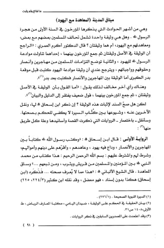 ‫ما‬‫شاع‬‫9لم‬‫يثبت‬
‫ميثاق‬‫المدينة‬‫(المعاهدة‬‫مع‬)‫اليهود‬
‫وهي‬‫من‬‫أشهر‬‫الحوأدث‬‫التي‬‫يذكرها‬ّ‫المؤرخون‬‫في‬‫السنة‬‫الأولى‬‫من‬‫هجرة‬
‫ألرسول‬!‫ص‬.‫وهل‬‫هي‬‫وثيقة‬‫واحدة‬‫ت!ثتمل‬‫تحالف‬‫المسلمين‬‫بعضهم‬‫مع‬،‫بعض‬
‫ومعاهدتهم‬‫مع‬،‫اليهود‬‫أم‬‫هما‬‫وثيقتان‬‫؟‬‫قال‬‫الدكتور‬‫أكرم‬‫الغمري‬:‫"الراجح‬
ّ‫أن‬‫ألوثيقة‬‫في‬‫الأصل‬‫وثيقتان‬‫ثم‬‫جمع‬ّ‫المؤرخون‬‫بينهما‬،‫إحدإهما‬‫تناولت‬‫موادعة‬
‫الرسول‬!‫لليهود‬،‫والثانية‬‫توضح‬‫التؤإمات‬‫المسلمين‬‫من‬‫مهاجرين‬‫وأنصار‬
‫وحقوقهم‬‫وواجباتهم‬،‫ويترجح‬‫عندي‬ّ‫أن‬‫وثيقة‬‫موأدعة‬‫اليهود‬‫كتبت‬‫قبل‬‫موقعة‬
‫بدر‬‫الكبرى‬‫أما‬‫الوثيقة‬‫بين‬‫المهاجرين‬‫والأنصار‬‫فكتبت‬‫بعد‬‫بدر(1)"ء‬
‫وهناك‬‫رأي‬‫آخر‬‫مخالف‬‫لذلك‬‫يقول‬:‫"أما‬‫ألقول‬‫بأن‬‫إلوثيقة‬‫في‬‫الأصل‬
‫وثيقتّان‬،‫ثم‬‫جمع‬‫المؤرخون‬‫بيثهما‬،‫قول‬‫ضعيف‬‫يفتقر‬‫إلى‬‫ألدليل‬.")3(‫وألبيان‬
‫لكن‬‫هل‬ّ‫صح‬‫ألسثد‬‫لإثبات‬‫هذء‬‫الوثيقة‬‫؟‬ّ‫إن‬‫ذكر‬‫إبن‬‫إسحاق‬‫جمه‬،‫لها‬‫ونقل‬
‫الآخريّن‬‫عنه‬،‫وشيوعها‬‫بين‬ِ‫كتَّاب‬‫ألسيرة‬‫لا‬‫يكفي‬‫للحكم‬.‫بصحتها‬
‫وسأنقل‬-‫باختصعار‬-‫إلوواياتا‬‫التي‬‫ذكرت‬‫ألقصة‬‫وأسانيدها‬‫وعلة‬‫كل‬‫طريق‬
)‫منهالا‬:
‫الرواية‬‫الأولى‬:‫قال‬‫ابن‬‫إلتهـحاق‬‫!ه‬:‫"وكتب‬‫رسول‬‫اللّه‬!‫ظ‬ً‫كتابا‬‫بين‬
‫المهاجريّن‬‫والأنصار‬،‫ودأع‬‫فيه‬‫يهود‬،‫وعاهدهم‬،‫وأقرّهم‬‫على‬‫دينهم‬،‫وأموألهم‬
‫وشرط‬‫لهم‬!‫واشترص‬‫محليهم‬:‫بسم‬‫اللّه‬‫الرحمن‬‫إلرحيم‬:‫هذا‬‫كتالبا‬‫من‬‫محمد‬
‫ألنبي‬‫س‬‫بين‬‫المؤمنين‬‫والمسلمين‬‫من‬‫قريش‬‫ويثرب‬،‫ومن‬‫تبعهم‬-.."‫وساق‬
‫المعاهدة‬.‫قال‬‫ا!شيخ‬‫الألباني‬!‫ممال‬:‫"هذا‬‫مما‬‫لا‬‫ئعرف‬‫صحته‬...‫فَذَكَره‬‫(ابن‬
)‫إسحاق‬‫هكذا‬ّ‫بدون‬‫إسناد‬،‫فهو‬‫معضل‬،‫وقد‬‫نقلّه‬‫أبن‬‫كثير‬3/4(،22225)
)1(‫السيرُة‬‫الفبوقي‬‫الصتحيحة‬.1/6()!‫ثا‬.
)21‫بيان‬‫الحقيقة‬‫في‬‫الحكم‬‫على‬ّ‫الوثيقه‬،‫ضيدأن‬‫اليامي‬،‫مكتبة‬‫المعارف‬‫الرياض‬،‫ط‬
‫الأولى‬!!041‫ص‬‫؟‬3.
13(‫وقد‬‫أعتمدت‬‫على‬‫المصيدـر!ن‬‫ألسابقين‬‫في‬ُ‫ذكَر‬‫الروإيات‬‫ء‬
)9!(
 