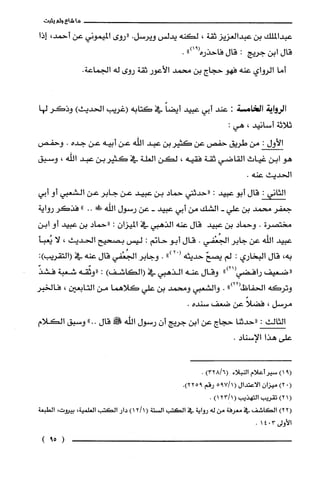 ‫ما‬‫شاع‬‫ولم‬‫يثبت‬
‫عبدالملك‬‫بن‬‫عبدالعزيز‬‫ثقة‬،‫لكنه‬‫يدلس‬‫ويرسل‬.‫"روى‬‫الميموني‬‫عن‬،‫أحمد‬‫إذا‬
‫قال‬‫ابن‬‫جريج‬:‫قال‬‫فاحذره‬")91(.
‫أما‬‫الرواي‬‫عنه‬‫فهو‬‫حجاج‬‫بن‬‫محمد‬‫الأعور‬‫ثقة‬‫روى‬‫له‬.‫الجماعة‬
‫الرواية‬‫ا!امسة‬:‫عند‬‫أبي‬‫عبيد‬ً‫أيضا‬‫في‬‫كتابه‬‫(غريب‬‫الحديث‬)‫وذكَر‬‫لها‬
‫ثلاثة‬‫أسانيد‬،:‫هي‬
‫الأول‬:‫من‬‫طريق‬‫حفص‬‫عن‬‫كثيربن‬‫عبد‬‫اللّه‬‫عن‬‫أبيه‬‫عن‬‫جده‬.‫وحفص‬
‫هو‬‫ابن‬‫غياث‬‫القاضي‬‫ثقة‬‫فقيه‬،‫لكن‬‫العلّة‬‫في‬‫كثيربن‬‫عبد‬‫اللّّه‬،‫وسيق‬
‫الحديث‬.‫عنه‬
‫الثانى‬:‫قال‬‫أبو‬‫عييد‬:‫"حدثني‬‫حماد‬‫بن‬‫عييد‬‫عن‬‫جابر‬‫عن‬‫الشعيي‬‫أو‬‫أبي‬
‫جعفر‬‫محمد‬‫بن‬‫علي‬-‫الشك‬‫من‬‫أبي‬‫عبيد‬-‫عن‬‫رسول‬‫اللّّه‬‫ء!ك‬.."‫فذكر‬‫رواية‬
‫مختصرن‬.‫وحماد‬‫بن‬‫عييد‬‫قال‬‫عنه‬‫الذهيي‬‫في‬‫الميزان‬:‫"حماد‬‫بن‬‫عييد‬‫أو‬‫ابن‬
‫عييد‬‫اللّه‬‫عن‬‫جابر‬‫الجُعْفي‬.‫قال‬‫أبو‬‫حانم‬:‫ليس‬‫بصحيح‬‫الحديث‬،‫لا‬‫يعبأ‬
،‫به‬‫قال‬‫البخاري‬:‫لم‬ّ‫يصح‬‫حديثه‬ْ(2").‫وجابر‬‫الجُعْفي‬‫قال‬‫عنه‬‫في‬:)‫(التقريب‬
‫"ضعيف‬‫رافضي‬")21(‫وقال‬‫عنه‬‫الذهيي‬‫في‬)‫(الكاشف‬:‫"وثّقه‬‫شعبة‬ّ‫فشذ‬
‫وتركه‬‫الحفاظ‬")22(.‫والشعبي‬‫ومحمد‬‫بن‬‫علي‬‫كلاهما‬‫من‬‫التابعين‬،‫فالخبر‬
‫مرسل‬،ً‫فضلا‬‫عن‬‫ضعف‬‫سنده‬.
‫الثالث‬:‫"حدثنا‬‫حجاج‬‫عن‬‫ابن‬‫جريج‬ّ‫أن‬‫رسول‬‫الله‬!‫قال‬.."‫وسيق‬‫الكلام‬
‫على‬‫هذا‬‫الإسناد‬.
9()1‫سيرُأعلام‬‫النبلاء‬)6/328(.
(0)2ّ‫ميزان‬‫الاعتدال‬(1795/‫رقم‬.)9225
()21‫تقريب‬‫التهذيب‬(1/23)1.
)22(‫الكاشف‬‫في‬‫معرفة‬‫من‬‫له‬‫رواية‬‫في‬‫الكتب‬‫السْتة‬()1211‫دار‬‫الكتب‬،‫الغلمية‬،‫بيرُوت‬‫الطبعة‬
‫الأولى‬3041.
)59(
 