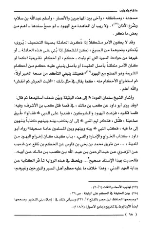 ‫ما‬‫شاع‬‫ولم‬‫يثبت‬
‫مسجده‬،‫ومساكنه‬،‫وآخى‬‫بين‬‫المهاجرين‬‫والأنصار‬،‫وأسلم‬‫عبداللّه‬‫بن‬‫سلام‬،
‫وشُرع‬")27(ّ‫الأذان‬.‫ولا‬‫ريب‬‫أن‬‫المعاهدة‬‫مع‬‫اليهود‬-‫لو‬ّ‫صح‬‫سندها‬-‫أهم‬‫من‬
‫بعض‬‫ما‬.‫ذكر‬
‫وقد‬‫لا‬‫يكون‬‫الأمر‬ً‫مشكلا‬‫إذا‬‫ذُكرت‬‫الحادثة‬‫بصيغة‬‫التضعيف‬:،‫يُروى‬
،‫يُذكر‬‫وتحوهما‬‫من‬‫الصيغ‬،‫لكن‬‫المشكل‬‫إذا‬‫بُني‬‫على‬‫هذه‬‫الحادثة‬-‫أ‬‫و‬
‫غيرها‬‫من‬‫حوادث‬‫السيرة‬‫التي‬‫لم‬‫يثبت‬-‫حكم‬،‫أو‬‫أحكام‬‫تشريعية‬‫"كما‬‫لو‬
ّ‫كان‬‫الأمر‬ً‫متعلقا‬‫بأصل‬‫العقيدة‬‫أو‬‫بأصل‬‫ينبني‬‫عليه‬‫حكم‬‫من‬‫أحكام‬
‫الشريعة‬‫وهو‬‫الصلح‬‫مع‬")28(‫اليهود‬‫فحينئذ‬‫ينبغي‬‫التأكد‬‫من‬‫صحة‬‫الخبر‬،ً‫أولا‬
‫ثم‬‫استخراج‬‫الأحكام‬‫منه‬،‫كما‬‫يقال‬‫في‬‫مثل‬‫ذلك‬:‫"أثبت‬‫العرش‬‫ثم‬"‫انقش‬
‫والله‬.‫أعلم‬
‫وأشار‬‫الشيخ‬‫سلمان‬‫العودة‬!‫إلى‬‫هذه‬‫الوثيقة‬‫وبيّن‬‫ضعف‬‫أسانيدها‬‫ثم‬:‫قال‬
‫"وقد‬‫روى‬‫أبو‬‫داود‬‫عن‬‫كعب‬‫بن‬‫مالك‬،‫في‬‫قصة‬‫قتل‬‫كعب‬‫بن‬‫الأشرف‬،:‫وفيه‬
‫فلّما‬‫قتلوه‬،‫فزعت‬‫اليهود‬‫والمشركون‬،‫فغدوا‬‫على‬‫النبي‬!‫ء‬:‫فقالوا‬‫طُرق‬
‫صاحبنا‬،‫فقُتل‬،‫فذكر‬‫لهم‬‫النبي‬!‫إلى‬‫أن‬‫يكتب‬‫بينه‬‫وبينهم‬ً‫كتابا‬‫ينتهون‬
‫إلى‬‫ما‬‫فيه‬،‫فكتب‬‫النبي‬!‫بينه‬‫وبينهم‬‫وبين‬‫المسلمين‬‫عامة‬‫صحيفة‬"‫رواه‬‫أبو‬
‫داود‬،‫كتاب‬‫الخراج‬‫والإمارة‬‫والفيء‬،‫باب‬‫كيف‬‫كان‬‫إخراج‬‫اليهود‬‫من‬
‫المدينة‬،...‫من‬‫طريق‬‫محمد‬‫بن‬‫يحي‬‫بن‬‫فارس‬‫عن‬‫الحكم‬‫بن‬‫نافع‬‫عن‬‫شعيب‬
‫عن‬‫الزهري‬‫عن‬‫عبدالرحمن‬‫بن‬‫عبد‬‫اللّه‬‫بن‬‫كعب‬‫بن‬‫مالك‬‫عن‬‫أبيه‬..
‫فالحديث‬‫بهذا‬‫الإسناد‬‫صحيح‬...*‫ويلحظ‬‫في‬‫هذه‬‫الرواية‬‫تأخّر‬‫الكتابة‬‫عن‬
‫بداية‬‫العهد‬‫المدني‬،‫وهذا‬‫خلاف‬‫ما‬‫عليه‬‫معظم‬‫أهل‬‫السيروالمؤرخين‬،‫وغيرهم‬
)27(‫تهذيب‬‫الأسماء‬‫واللّغات‬(1/0)2.
)28(‫بيان‬‫الحقيقة‬‫في‬‫الحكم‬‫علّى‬‫الوثيقة‬.‫ص‬93.
-‫ومتححها‬‫الحافظ‬‫ابن‬ُ‫حجر‬‫(الفتح‬7/)331‫وسيأتي‬‫ذلك‬‫في‬:‫إجلاء‬‫بني‬‫النضير‬‫وصححها‬
‫أيضاًالأرنا،وط‬‫في‬‫تخريج‬‫(جامع‬‫الأصول‬)!/8()21.
(9!)
 