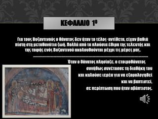 Για τους Βυζαντινούς ο θάνατος δεν ήταν το τέλος· αντίθετα, είχαν βαθιά
πίστη στη μεταθανάτια ζωή. Πολλά από τα πλούσια έθιμα της τελευτής και
της ταφής ενός Βυζαντινού ακολουθούνται μέχρι τις μέρες μας.
-------------------------------------------------------------------------------------
Όταν ο θάνατος πλησίαζε, ο ετοιμοθάνατος
συνήθως συνέτασσε τη διαθήκη του
και καλούσε ιερέα για να εξομολογηθεί
και να βαπτιστεί,
σε περίπτωση που ήταν αβάπτιστος.
ΚΕΦΑΛΑΙΟ 1Ο
 