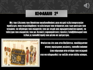 Με την έλευση του θανάτου ακολουθούσε μια σειρά τελετουργικών
πράξεων, που περιλάμβανε το κλείσιμο του στόματος και των ματιών του
νεκρού, το πλύσιμο του σώματός του με νερό και αρωματισμένο κρασί, το
τύλιγμα του σώματός του με λευκές υφασμάτινες ταινίες (σαββάνωμα) και
τέλος η τοποθέτησή του μέσα σε φέρετρο.
------------------------------------------------------------
Φαίνεται ότι και στο Βυζάντιο, τουλάχιστον
στους πρώιμους αιώνες, τοποθετούσαν
ένα νόμισμα στο στόμα του νεκρού
για να πληρωθεί το ταξίδι στον άλλο κόσμο.
ΚΕΦΑΛΑΙΟ 2Ο
 