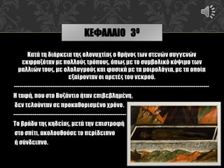 Κατά τη διάρκεια της ολονυχτίας ο θρήνος των στενών συγγενών
εκφραζόταν με πολλούς τρόπους, όπως με το συμβολικό κόψιμο των
μαλλιών τους, με ολολυγμούς και φυσικά με τα μοιρολόγια, με τα οποία
εξαίρονταν οι αρετές του νεκρού.
------------------------------------------------------------------------------------------------------
Η ταφή, που στο Βυζάντιο ήταν επιβεβλημένη,
δεν τελούνταν σε προκαθορισμένο χρόνο.
-----------------------------------------------------------
Το βράδυ της κηδείας, μετά την επιστροφή
στο σπίτι, ακολουθούσε το περίδειπνο
ή σύνδειπνο.
ΚΕΦΑΛΑΙΟ 3Ο
 