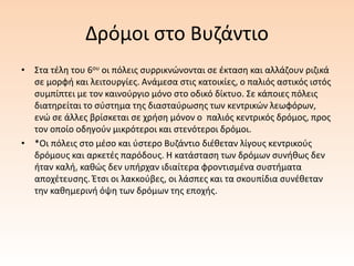 Δρόμοι στο Βυζάντιο
• Στα τέλη του 6ου οι πόλεις συρρικνώνονται σε έκταση και αλλάζουν ριζικά
σε μορφή και λειτουργίες. Ανάμεσα στις κατοικίες, ο παλιός αστικός ιστός
συμπίπτει με τον καινούργιο μόνο στο οδικό δίκτυο. Σε κάποιες πόλεις
διατηρείται το σύστημα της διασταύρωσης των κεντρικών λεωφόρων,
ενώ σε άλλες βρίσκεται σε χρήση μόνον ο παλιός κεντρικός δρόμος, προς
τον οποίο οδηγούν μικρότεροι και στενότεροι δρόμοι.
• *Οι πόλεις στο μέσο και ύστερο Βυζάντιο διέθεταν λίγους κεντρικούς
δρόμους και αρκετές παρόδους. Η κατάσταση των δρόμων συνήθως δεν
ήταν καλή, καθώς δεν υπήρχαν ιδιαίτερα φροντισμένα συστήματα
αποχέτευσης. Έτσι οι λακκούβες, οι λάσπες και τα σκουπίδια συνέθεταν
την καθημερινή όψη των δρόμων της εποχής.
 