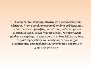 • Οι δρόμοι, που προσαρμόζονταν στις ιδιομορφίες του
εδάφους, ήταν στενοί, ανηφορικοί, σπάνια ευθύγραμμοι,
λιθόστρωτοι και μεταβλητού πλάτους, ανάλογα με τον
διαθέσιμο χώρο. Συχνά ήταν αδιέξοδοι, λειτουργώντας
μάλλον ως περάσματα ανάμεσα στα σπίτια. Μάλιστα, λόγω
της απότομης κλίσης του εδάφους, οι οδοί συχνά
διακόπτονταν από σκαλοπάτια, γεγονός που απέκλειε τη
χρήση τροχοφόρων.
 