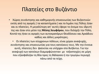 Πλατείες στο Βυζάντιο
• Χώρος συνάντησης και καθημερινής επικοινωνίας των Βυζαντινών
εκτός από τις αγορές ( τα καταστήματα ) και το λιμάνι της Πόλης ήταν
και οι πλατείες. Η μεγαλύτερη απ’ αυτές έφερε το όνομα του ιδρυτή
της και ήταν στο μέσο της Μέσης λεωφόρου, που διέσχιζε την Πόλη.
Κοντά της ήταν οι αγορές των αυτοκρατόρων Θεοδόσιου και Αρκάδιου
καθώς και άλλες μικρότερες.
• Οι πλατείες των σύγχρονων πόλεων, είναι χώροι αναψυχής,
συνάντησης και επικοινωνίας για τους κατοίκους τους. Με την έννοια
αυτή, πλατείες δεν φαίνεται να υπήρχαν στο Βυζάντιο. Για την
αναψυχή των κατοίκων διαμορφώνονταν με τοξοστοιχίες σε μέρη
που εξασφάλιζαν τη θέα προς τη θάλασσα ή την τριγύρω περιοχή
πάνω από τα τείχη.
 