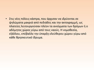 • Στις νέες πόλεις-κάστρα, που άρχισαν να ιδρύονται σε
ψηλώματα μακριά από πεδιάδες και την ακτογραμμή, ως
πλατείες λειτουργούσαν πλέον τα ανοίγματα των δρόμων ή ο
αδόμητος χώρος γύρω από τους ναούς. Η νομοθεσία,
εξάλλου, επέβαλλε την ύπαρξη ελεύθερου χώρου γύρω από
κάθε θρησκευτικό ίδρυμα.
 