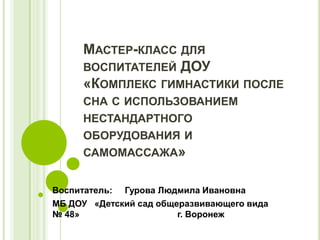 МАСТЕР-КЛАСС ДЛЯ
ВОСПИТАТЕЛЕЙ ДОУ
«КОМПЛЕКС ГИМНАСТИКИ ПОСЛЕ
СНА С ИСПОЛЬЗОВАНИЕМ
НЕСТАНДАРТНОГО
ОБОРУДОВАНИЯ И
САМОМАССАЖА»
Воспитатель: Гурова Людмила Ивановна
МБ ДОУ «Детский сад общеразвивающего вида
№ 48» г. Воронеж
 