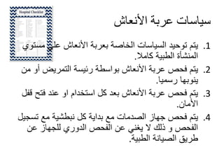 ‫األنعاش‬ ‫عربة‬ ‫سياسات‬
.1‫م‬ ‫علي‬ ‫األنعاش‬ ‫بعربة‬ ‫الخاصة‬ ‫السياسات‬ ‫توحيد‬ ‫يتم‬‫ستوي‬
‫كامال‬ ‫الطبية‬ ‫المنشأة‬.
.2‫أ‬ ‫التمريض‬ ‫رئيسة‬ ‫بواسطة‬ ‫األنعاش‬ ‫عربة‬ ‫فحص‬ ‫يتم‬‫من‬ ‫و‬
‫رسميا‬ ‫ينوبها‬.
.3‫فت‬ ‫عند‬ ‫او‬ ‫استخدام‬ ‫كل‬ ‫بعد‬ ‫األنعاش‬ ‫عربة‬ ‫فحص‬ ‫يتم‬‫قفل‬ ‫ح‬
‫األمان‬.
.4‫تس‬ ‫مع‬ ‫نبطشية‬ ‫كل‬ ‫بداية‬ ‫مع‬ ‫الصدمات‬ ‫جهاز‬ ‫فحص‬ ‫يتم‬‫جيل‬
‫عن‬ ‫للجهاز‬ ‫الدوري‬ ‫الفحص‬ ‫عن‬ ‫يغني‬ ‫ال‬ ‫ذلك‬ ‫و‬ ‫الفحص‬
‫الطبية‬ ‫الصيانة‬ ‫طريق‬.
 