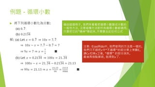 例題 - 循環小數
 將下列循環小數化為分數:
(a) 0. 7
(b) 0.2134
解: (a) Let 𝑥 = 0. 7 ⇒ 10𝑥 = 7. 7
⇒ 10𝑥 − 𝑥 = 7. 7 − 0. 7 = 7
⇒ 9𝑥 = 7 ⇒ 𝑥 =
7
9
■
(b) Let 𝑥 = 0.2134 ⇒ 100𝑥 = 21. 34
⇒ 100𝑥 − 𝑥 = 21. 34 − 0.2134 = 21.13
⇒ 99𝑥 = 21.13 ⇒ 𝑥 =
21.13
99
=
2113
9900
■
藉由這個例子, 我們來看看把循環小數變成分數的
一般性方法, 注意這種方法對所有循環小數都適用,
只要把它的”精神”學起來,不需要去記任何公式
注意: 在(a)與(b)中, 我們使用的方法是一樣的,
我們只不過把𝑥中“不循環’’的部分乘上常數C,
讓C𝑥扣掉𝑥之後, “循環’’ 的部分消失,
最後再做點算術, 就得到𝑥了.
 