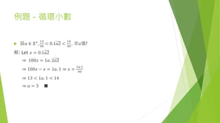 例題 - 循環小數
 設𝑎 ∈ ℤ+,
13
99
< 0.1𝑎2 <
14
99
, 求𝑎值?
解: Let 𝑥 = 0.1𝑎2
⇒ 100𝑥 = 1𝑎. 2𝑎2
⇒ 100𝑥 − 𝑥 = 1𝑎. 1 ⇒ 𝑥 =
1𝑎.1
99
⇒ 13 < 1𝑎. 1 < 14
⇒ 𝑎 = 3 ■
 