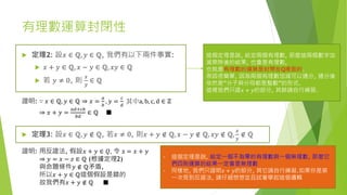 有理數運算封閉性
 定理2: 設𝑥 ∈ ℚ, 𝑦 ∈ ℚ, 我們有以下兩件事實:
 𝑥 + 𝑦 ∈ ℚ, 𝑥 − 𝑦 ∈ ℚ, 𝑥𝑦 ∈ ℚ
 若 𝑦 ≠ 0, 則
𝑥
𝑦
∈ ℚ
證明: ∵ 𝑥 ∈ ℚ, 𝑦 ∈ ℚ ⇒ 𝑥 =
𝑎
𝑏
, 𝑦 =
𝑐
𝑑
其中a, b, c, d ∈ ℤ
⇒ 𝑥 + 𝑦 =
𝑎𝑑+𝑐𝑏
𝑏𝑑
∈ ℚ ■
這個定理是說, 給定兩個有理數, 那麼這兩個數字加
減乘除後的結果, 也會是有理數,
也就是有理數的運算是封閉在Q裡面的.
原因很簡單, 因為兩個有理數加減可以通分, 通分後
依然是”分子與分母都是整數”的形式.
這裡我們只證𝑥 + 𝑦的部分, 其餘請自行練習.
 定理3: 設𝑥 ∈ ℚ, 𝑦 ∉ ℚ, 若𝑥 ≠ 0, 則𝑥 + 𝑦 ∉ ℚ, 𝑥 − 𝑦 ∉ ℚ, 𝑥𝑦 ∉ ℚ,
𝑥
𝑦
∉ ℚ
證明: 用反證法, 假設𝑥 + 𝑦 ∈ 𝑄, 令 z = 𝑥 + 𝑦
⇒ 𝑦 = 𝑥 − 𝑧 ∈ ℚ (根據定理2)
與命題條件𝑦 ∉ ℚ矛盾,
所以𝑥 + 𝑦 ∈ ℚ這個假設是錯的
故我們有𝑥 + 𝑦 ∉ ℚ ■
- 這個定理是說, 給定一個不為零的有理數與一個無理數, 那麼它
們四則運算的結果一定會是無理數
- 同樣地, 我們只證明𝑥 + 𝑦的部分, 其它請自行練習.如果你是第
一次見到反證法, 請仔細想想並且試著學起這個邏輯
 