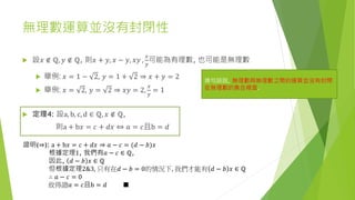 無理數運算並沒有封閉性
 設𝑥 ∉ ℚ, 𝑦 ∉ ℚ, 則𝑥 + 𝑦, 𝑥 − 𝑦, 𝑥𝑦 ,
𝑥
𝑦
可能為有理數, 也可能是無理數
 舉例: 𝑥 = 1 − 2, 𝑦 = 1 + 2 ⇒ 𝑥 + 𝑦 = 2
 舉例: 𝑥 = 2, 𝑦 = 2 ⇒ 𝑥𝑦 = 2,
𝑥
𝑦
= 1
換句話說, 無理數與無理數之間的運算並沒有封閉
在無理數的集合裡面.
 定理4: 設a, b, c, d ∈ ℚ, 𝑥 ∉ ℚ,
則a + b𝑥 = 𝑐 + 𝑑𝑥 ⇔ 𝑎 = 𝑐且b = 𝑑
證明(⇒): a + b𝑥 = 𝑐 + 𝑑𝑥 ⇒ 𝑎 − 𝑐 = (𝑑 − 𝑏)𝑥
根據定理1, 我們有𝑎 − 𝑐 ∈ ℚ,
因此, 𝑑 − 𝑏 𝑥 ∈ ℚ
但根據定理2&3, 只有在𝑑 − 𝑏 = 0的情況下, 我們才能有 𝑑 − 𝑏 𝑥 ∈ ℚ
∴ 𝑎 − 𝑐 = 0
故得證𝑎 = 𝑐且b = 𝑑 ■
 