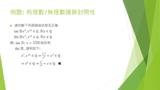 例題: 有理數/無理數運算封閉性
 請判斷下列兩個敍述是否正確
(a) 設𝑥9, 𝑥12 ∈ 𝑄, 則𝑥 ∈ ℚ
(b) 設𝑥7
, 𝑥12
∈ 𝑄, 則𝑥 ∈ ℚ
解: (a) 否; 𝑥 =
3
2即為反例
(b) 是, 證明如下:
𝑥7
, 𝑥12
∈ ℚ ⇒
𝑥12
𝑥7 = 𝑥3
∈ ℚ
⇒ 𝑥6 ∈ ℚ ⇒
𝑥7
𝑥6 = 𝑥 ∈ ℚ ■
 