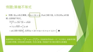 例題:算幾不等式
 例題: 設𝑎, 𝑏為正實數, 且3𝑎 + 2𝑏 = 6, 求𝑎𝑏之最大值, 以及此時𝑎, 𝑏的值
解: 由算幾不等式,
3𝑎+2𝑏
2
≥ 3𝑎 ∙ 2𝑏 = 6𝑎𝑏
⇒ 3 ≥ 6𝑎𝑏 ⇒
3
2
≥ 𝑎𝑏
∴ 𝑎𝑏之最大值為
3
2
, 此時3𝑎 = 2𝑏 ⇒ 6𝑎 = 6 ⇒ 𝑎 = 1, 𝑏 =
3
2
■
這個問題也可以用𝑎 =
6−2𝑏
3
⇒ 𝑎𝑏 =
6−2𝑏
3
𝑏, 到這裡我們有𝑏的一元二次方程式, 接著再用配
方法解決問題, 但是這樣比較麻煩, 而且比較慢. 用算幾不等式解決顯然比較優雅
 