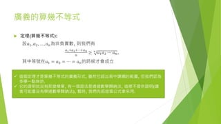 廣義的算幾不等式
 定理(算幾不等式):
設𝑎1, 𝑎2, … , 𝑎 𝑛為非負實數, 則我們有
𝑎1+𝑎2+⋯+𝑎 𝑛
𝑛
≥ 𝑛
𝑎1 𝑎2 ∙∙∙ 𝑎 𝑛,
其中等號在𝑎1 = 𝑎2 = ⋯ = 𝑎 𝑛的時候才會成立
 這個定理才是算幾不等式的廣義形式, 雖然它超出高中課綱的範圍, 但我們認為
多學一點無妨.
 它的證明就沒有那麼簡單, 有一個證法是透過數學歸納法, 這裡不提供證明(讀
者可能還沒有學過數學歸納法), 暫時, 我們先把這個公式拿來用.
 