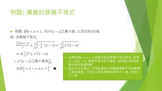 例題: 廣義的算幾不等式
 例題: 設0 < 𝑥 < 1, 求𝑥2(1 − 𝑥)之最大值, 以及此時𝑥的值
解: 由算幾不等式,
𝑥
2
+
𝑥
2
+(1−𝑥)
3
≥
3 𝑥
2
∙
𝑥
2
∙ 1 − 𝑥 =
5 1
4
𝑥2 1 − 𝑥
⇒ 4(
1
3
)3
≥ 𝑥2
1 − 𝑥
∴ 𝑥2 1 − 𝑥 之最大值為
4
27
,
此時
𝑥
2
= 1 − 𝑥 ⇒ 𝑥 =
2
3
■
 注意因為0 < 𝑥 < 1,這題才能用算幾不等式解決; 如果
𝑥 > 2或𝑥 < 0, 算幾不等式就不適用, 我們就只能用微
積分解決這個問題
 由此也可以看出, 不同的最佳化問題會需要不同的數學
工具來處理, 不同的工具所適用的條件不一樣, 效率也
不一樣
 