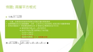 例題: 兩層平方根式
 化簡 9 − 2 20
 「化簡」的意思就是請我們想辦法把最外層的根號拿掉
 這類問題目的只在練習觀察、分析、以及平方公式的使用, 本身沒有什麼數學意義
 思考的理路如下: 根號要能開得出來  根號內必需要是完全平方式
 猜測根號內是( 𝑎 − 𝑏)2的形式
 由式子內的 20, 我們有以下的可能:
𝑎, 𝑏 = (20,1)
𝑎, 𝑏 = (10,2)
𝑎, 𝑏 = (5,4)
解: 9 − 2 20 = ( 5 − 4)2 = 5 − 4 = 5 − 2 ■
這個最合理!
 