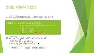 例題: 兩層平方根式
 14 + 6 5的整數部分為𝑎, 小數部分為𝑏, 求𝑎, 𝑏的值
 再觀察一次: 猜測根號內是( 𝑎 + 𝑏)2
的形式
 由式子內的6 5 = 2 45, 我們有以下的可能:
𝑎, 𝑏 = (45,1)
𝑎, 𝑏 = (15,3)
𝑎, 𝑏 = (9,5) 找到了!
解: 14 + 6 5 = ( 9 + 5)2 = 9 + 5 = 3 + 5
又因為 5 ≅ 2.2 ⇒ 3 + 5 ≅ 5.2
∴ 𝑎 = 5, 𝑏 = 3 + 5 − 5 = 5 − 2 ■
整數部分 小數部分 = 完整的數 – 整數部分
 