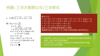 例題: 三次方展開公式/三次根式
 化簡
3
2 + 5 +
3
2 − 5
基本公式:
 (𝑎 + 𝑏)3
= 𝑎3
+ 3𝑎2
𝑏 + 3𝑎𝑏2
+ 𝑏3
= 𝑎3
+ 𝑏3
+ 3𝑎𝑏(𝑎 + 𝑏)
 (𝑎 − 𝑏)3 = 𝑎3 + 3𝑎2 𝑏 + 3𝑎𝑏2 + 𝑏3 = 𝑎3 − 𝑏3 + 3𝑎𝑏(𝑎 − 𝑏)
 𝑎3
+ 𝑏3
= (𝑎 + 𝑏)(𝑎2
− 𝑎𝑏 + 𝑏2
)
 𝑎3
− 𝑏3
= (𝑎 − 𝑏)(𝑎2
+ 𝑎𝑏 + 𝑏2
)
這些公式的證明都留給讀者自己練習
建議要把這些公式記下來 (有親手證明過會比較容易記住)
解: 令a = 2 + 5,
𝑏 = 2 − 5,
𝑥 =
3
2 + 5 +
3
2 − 5
⇒ 𝑥3
= 𝑎3
+ 𝑏3
+ 3𝑎𝑏 𝑎 + 𝑏
= 𝑎3
+ 𝑏3
+ 3𝑎𝑏𝑥
⇒ 𝑥3
= 4 − 3𝑥
⇒ 𝑥 − 1 𝑥2
+ 𝑥 + 4 = 0
∵ 𝑥2 + 𝑥 + 4 > 0 for all 𝑥 ∈ ℝ
∴ 𝑥 − 1 = 0
⇒ 𝑥 = 1 ■
 這裡用到上面列出的公式1, 整個解題過程是嘗試與觀察的
結果, 沒有什麼特別要提醒的
 公式3作者本人也試過, 在這裡並不能幫助我們解決問題,
你也可以自己試用看看
 