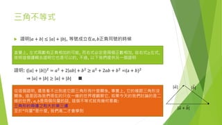 三角不等式
 證明 𝑎 + 𝑏 ≤ 𝑎 + |𝑏|, 等號成立在𝑎, 𝑏正負同號的時候
證明: ( 𝑎 + 𝑏 )2 = 𝑎2 + 2 𝑎𝑏 + 𝑏2 ≥ 𝑎2 + 2𝑎𝑏 + 𝑏2 =(a + 𝑏)2
⇒ 𝑎 + |𝑏| ≥ 𝑎 + |𝑏| ■
直覺上, 左式兩數有正負相加的可能, 而右式必定是兩個正數相加, 故右式≥左式,
按照這個邏輯去證明它也是可以的, 不過, 以下我們提供另一個證明
從這個證明, 還是看不出到底它跟三角形有什麼關係, 事實上, 它的確跟三角形沒
關係, 這是因為我們現在的只在一維的世界裡觀察它. 如果今天的我們討論的是二
維的世界, 𝑎, 𝑏是兩個向量的話, 這個不等式就有幾何意義:
三角形的兩邊之和大於第三邊
至於“向量”是什麼, 我們高二才會學到
| 𝑎| |𝑏|
| 𝑎 + 𝑏|
 
