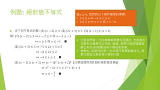 例題: 絕對值不等式
 求下列不等式的解: (1) |𝑥 − 2| ≥ 3 (2) |2𝑥 + 3| ≤ 5 (3) |𝑥 − 1| ≥ |𝑥 + 2|
解: (1) 𝑥 − 2 ≥ 3 ⇔ 𝑥 − 2 ≥ 3 或 𝑥 − 2 ≤ −3
⇔ 𝑥 ≥ 5 或 𝑥 ≤ −1 ■
(2) |2𝑥 + 3| ≤ 5 ⇔ −5 ≤ 2𝑥 + 3 ≤ 5
⇔ −8 ≤ 2𝑥 ≤ 2
⇔ −4 ≤ 𝑥 ≤ 1 ■
(3) |𝑥 − 1| ≥ |𝑥 + 2| ⇔ (𝑥 − 1)2 ≥ (𝑥 + 2)2 [注意這裡用到P.30的絕對值性質6]
⇔ 𝑥2
− 2𝑥 + 1 ≥ 𝑥2
+ 4𝑥 + 4
⇔ 𝑥 ≤ −
1
2
■
 注意我們每一步的推導都是雙向互通的, 也就是左
式跟右式總是可以互推, 這樣, 我們才能保證最後
解出來的𝑥的範圍沒有少算或者多算.
 相對的, 如果你的某一步計算只有單箭頭成立, 就
要注意自己是否有少算到什麼
設𝑎 ≥ 0, 我們有以下兩件簡單的事實:
• 𝑥 ≤ 𝑎 ⇔ −𝑎 ≤ 𝑥 ≤ 𝑎
• 𝑥 > 𝑎 ⇔ 𝑥 > 𝑎 或 𝑥 < −𝑎
 