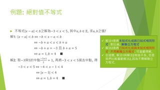 例題: 絕對值不等式
 不等式 𝑥 − 𝑎 < 𝑏之解為−3 < 𝑥 < 5, 其中𝑎, 𝑏 ∈ ℤ, 求𝑎, 𝑏之值?
解1: 𝑥 − 𝑎 < 𝑏 ⇔ −𝑏 < 𝑥 − 𝑎 < 𝑏
⇔ −𝑏 + 𝑎 < 𝑥 < 𝑏 + 𝑎
⇔ −𝑏 + 𝑎 = −3 且 𝑏 + 𝑎 = 5
⇔ 𝑎 = 1, 𝑏 = 4 ■
解2: 取−3與5的中點
−3+5
2
= 1, 再將−3 < 𝑥 < 5減去中點, 得
−3 < 𝑥 < 5 ⇔ −4 < 𝑥 − 1 < 4
⇔ |𝑥 − 1| < 4
⇔ 𝑎 = 1, 𝑏 = 4 ■
 解法1是將未知式化成與已知式相同形
式, 對比後, 解聯立方程式.
 解法2是將已知式化成與未知式相同形
式, 不用解職立方程式, 可直觀得解,
 在這題, 解法1與解法2相差不多, 但是
我們比較喜歡解法2,因為不需解聯立
方程式.
 
