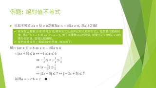 例題: 絕對值不等式
 已知不等式 𝑎𝑥 + 5 > 𝑏之解為𝑥 < −1或𝑥 > 6, 求𝑎, 𝑏之值?
解:∵ 𝑎𝑥 + 5 > 𝑏 ⇔ 𝑥 < −1或𝑥 > 6
∴ 𝑎𝑥 + 5 ≤ 𝑏 ⇔ −1 ≤ 𝑥 ≤ 6
⇔ −
7
2
≤ 𝑥 −
5
2
≤
7
2
⇔ |𝑥 −
5
2
| ≤
7
2
⇔ |2𝑥 − 5| ≤ 7 ⇔ | − 2𝑥 + 5| ≤ 7
故得𝑎 = −2, 𝑏 = 7 ■
 若採取上頁解法1的思考方式(將未知式化成與已知式相同形式), 我們要打開絕對
值, 得𝑎𝑥 > 𝑏 − 5 或 𝑎𝑥 < −𝑏 − 5, 接下來要除以𝑎的時候, 就要分𝑎 > 0或𝑎 < 0的
情形去討論, 這樣比較麻煩.
 我們這裡採用上頁解法2的思維, 做法如下:
 