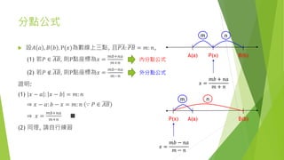 分點公式
 設𝐴 𝑎 , 𝐵 𝑏 , P(𝑥)為數線上三點, 且𝑃𝐴: 𝑃𝐵 = 𝑚: 𝑛,
(1) 若𝑃 ∈ 𝐴𝐵, 則P點座標為𝑥 =
𝑚𝑏+𝑛𝑎
𝑚+𝑛
(2) 若𝑃 ∉ 𝐴𝐵, 則P點座標為𝑥 =
𝑚𝑏−𝑛𝑎
𝑚−𝑛
證明:
(1) 𝑥 − 𝑎 : 𝑥 − 𝑏 = 𝑚: 𝑛
⇒ 𝑥 − 𝑎: 𝑏 − 𝑥 = 𝑚: 𝑛 ∵ 𝑃 ∈ 𝐴𝐵
⇒ 𝑥 =
𝑚𝑏+𝑛𝑎
𝑚+𝑛
■
(2) 同理, 請自行練習
P(x) B(b)A(a)
m n
𝑥 =
𝑚𝑏 + 𝑛𝑎
𝑚 + 𝑛
P(x) B(b)A(a)
m n
𝑥 =
𝑚𝑏 − 𝑛𝑎
𝑚 − 𝑛
內分點公式
外分點公式
 