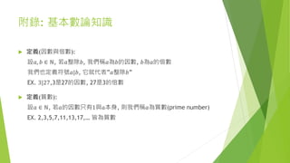 附錄: 基本數論知識
 定義(因數與倍數):
設𝑎, 𝑏 ∈ ℕ, 若𝑎整除𝑏, 我們稱𝑎為𝑏的因數, 𝑏為𝑎的倍數
我們也定義符號𝑎|𝑏, 它就代表”𝑎整除𝑏”
EX. 3|27,3是27的因數, 27是3的倍數
 定義(質數):
設𝑎 ∈ ℕ, 若𝑎的因數只有1與𝑎本身, 則我們稱𝑎為質數(prime number)
EX. 2,3,5,7,11,13,17,… 皆為質數
 