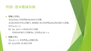 附錄: 基本數論知識
 定義(公因數);
若𝑑|𝑎且𝑑|𝑏, 則我們稱𝑑為𝑎與𝑏的公因數.
若𝑑為𝑎與𝑏的所有公因數中, 數值最大者,則我們稱𝑑為𝑎與𝑏的最大公因數,
記作 𝑎, 𝑏 = 𝑑
EX. 3|6, 3|18 ⇒ 3為6與18的公因數
但6與18的最大公因數為6, 也就是 6,18 = 6
 定義(互質):
若 𝑎, 𝑏 = 1, 則我們稱𝑎, 𝑏兩數互質.
EX. (2,3)互質, (5,18)也互質
 