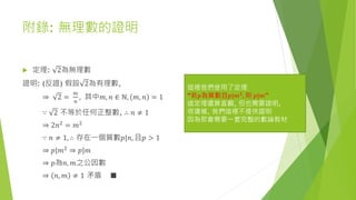 附錄: 無理數的證明
 定理: 2為無理數
證明: (反證) 假設 2為有理數,
⇒ 2 =
𝑚
𝑛
, 其中𝑚, 𝑛 ∈ ℕ, 𝑚, 𝑛 = 1
∵ 2 不等於任何正整數, ∴ 𝑛 ≠ 1
⇒ 2𝑛2
= 𝑚2
∵ 𝑛 ≠ 1, ∴ 存在一個質數𝑝|𝑛, 且𝑝 > 1
⇒ 𝑝|𝑚2
⇒ 𝑝|𝑚
⇒ 𝑝為𝑛, 𝑚之公因數
⇒ 𝑛, 𝑚 ≠ 1 矛盾 ■
這裡我們使用了定理
“若𝑝為質數且𝑝|𝑚2
, 則 𝑝|𝑚”
這定理還算直觀, 但也需要證明,
很遺憾, 我們這裡不提供證明
因為那會需要一套完整的數論教材
 