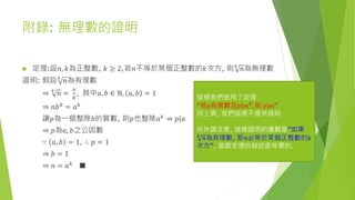 附錄: 無理數的證明
 定理:設𝑛, 𝑘為正整數, 𝑘 ≥ 2,若𝑛不等於某個正整數的𝑘次方, 則 𝑘
𝑛為無理數
證明: 假設 𝑘
𝑛為有理數
⇒ 𝑘
𝑛 =
𝑎
𝑏
, 其中𝑎, 𝑏 ∈ ℕ, 𝑎, 𝑏 = 1
⇒ 𝑛𝑏 𝑘
= 𝑎 𝑘
讓𝑝為一個整除𝑏的質數, 則𝑝也整除𝑎 𝑘 ⇒ 𝑝|𝑎
⇒ 𝑝為𝑎, 𝑏之公因數
∵ 𝑎, 𝑏 = 1, ∴ 𝑝 = 1
⇒ 𝑏 = 1
⇒ 𝑛 = 𝑎 𝑘
■
這裡我們使用了定理
“若𝑝為質數且𝑝|𝑚 𝑘
, 則 𝑝|𝑚”
同上頁, 我們這裡不提供證明
另外請注意, 這裡證明的邏輯是”如果
𝑘
𝑛為有理數, 那𝑛必等於某個正整數的𝑘
次方”, 這跟定理的敍述是等價的.
 