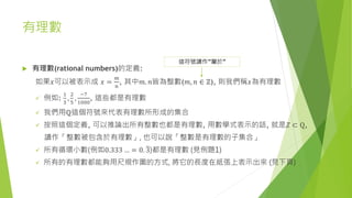 有理數
 有理數(rational numbers)的定義:
如果𝑥可以被表示成 𝑥 =
𝑚
𝑛
, 其中𝑚. 𝑛皆為整數(𝑚, 𝑛 ∈ ℤ), 則我們稱𝑥為有理數
 例如:
1
3
,
2
5
,
−7
1000
, 這些都是有理數
 我們用ℚ這個符號來代表有理數所形成的集合
 按照這個定義, 可以推論出所有整數也都是有理數, 用數學式表示的話, 就是𝑍 ⊂ Q,
讀作「整數被包含於有理數」, 也可以說「整數是有理數的子集合」
 所有循環小數(例如0.333 … = 0. 3)都是有理數 (見例題1)
 所有的有理數都能夠用尺規作圖的方式, 將它的長度在紙張上表示出來 (見下頁)
這符號讀作”屬於”
 