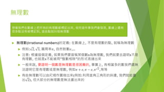 無理數
 無理數(irrational numbers)的定義: 在數線上, 不是有理數的點, 就稱為無理數
 例如: 2, 3, 圓周率𝜋, 自然對數𝑒,…
 注意: 根據這個定義, 如果我們要宣稱某個數x為無理數, 我們就要去證明x不是
有理數, 也就是x不能被用”整數相除”的形式表達出來
 一般來說, 要證明一個數是無理數是很困難的, 事實上, 有相當多的數我們還無
法證明它是有理數或是無理數, 例如𝜋 + 𝑒, 𝜋 − 𝑒, 𝜋 2,等等
 有些無理數可以由尺規作圖做出來(例如:利用直角三角形的斜邊, 我們就能畫
出 2), 但大部分的無理數是無法畫出來的
想像我們在數線上把所有的有理數都標記出來, 做完這件事我們會發現, 數線上還有
很多點沒有被標記到, 這些點就叫做無理數
 