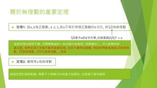 關於無理數的重要定理
 定理1: 設𝑛, 𝑘為正整數, 𝑘 ≥ 2,若𝑛不等於某個正整數的𝑘次方, 則 𝑘
𝑛為無理數
- 這個定理的證明不難, 但需要數論的一些知識才能做到, 有興趣的人, 可以參閱附錄
- 請注意, 我們在接下來會不斷用這個定理, 並且不會特別提醒, 例如我們會直接說 3是無理
數,
3
5是無理數,
5
11也是無理數, …等等
𝑘
𝑛表示𝑛的𝑘次方根,也就是說( 𝑘
𝑛) 𝑘 = 𝑛
 定理2: 圓周率𝜋為無理數
這個定理的證明較難, 需要不少微積分的知識才能辦到, 在這裡不提供證明
 