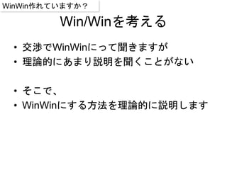 Win/Winを考える
• 交渉でWinWinにって聞きますが
• 理論的にあまり説明を聞くことがない
• そこで、
• WinWinにする方法を理論的に説明します
WinWin作れていますか？
 